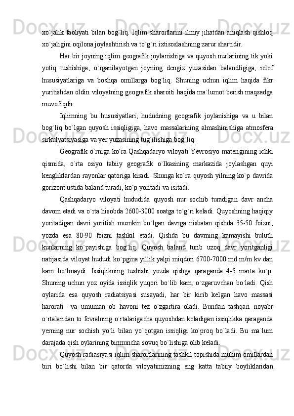 xo`jalik  faoliyati   bilan  bog`liq.  Iqlim   sharoitlarini  ilmiy  jihatdan  aniqlash   qishloq
xo`jaligini oqilona joylashtirish va to`g`ri ixtisoslashning zarur shartidir.
Har bir joyning iqlim geografik joylanishiga va quyosh nurlarining tik yoki
yotiq   tushishiga,   o`rganilayotgan   joyning   dengiz   yuzasidan   balandligiga,   relef
hususiyatlariga   va   boshqa   omillarga   bog`liq.   Shuning   uchun   iqlim   haqida   fikr
yuritishdan oldin viloyatning geografik sharoiti haqida ma`lumot berish maqsadga
muvofiqdir.
Iqlimning   bu   hususiyatlari,   hududning   geografik   joylanishiga   va   u   bilan
bog`liq   bo`lgan   quyosh   issiqligiga,   havo   massalarining   almashinishiga   atmosfera
sirkulyatsiyasiga va yer yuzasining tug`ilishiga bog`liq.
Geografik o`rniga ko`ra Qashqadaryo viloyati Yevrosiyo materigining ichki
qismida,   o`rta   osiyo   tabiiy   geografik   o`lkasining   markazida   joylashgan   quyi
kengliklardan rayonlar qatoriga kiradi . S h unga ko`ra quyosh yilning ko`p davrida
gorizont ustida baland turadi, ko`p yoritadi va isitadi.
Qashqadaryo   viloyati   hududida   quyosh   nur   sochib   turadigan   davr   ancha
davom etadi va o`rta hisobda 2600-3000 soatga to`g`ri keladi. Quyoshning haqiqiy
yoritadigan   davri   yoritish   mumkin   bo`lgan   davrga   nisbatan   qishda   35-50   foizni,
yozda   esa   80-90   foizni   tashkil   etadi.   Qishda   bu   davrning   kamayishi   bulutli
kunlarning   ko`payishiga   bog`liq.   Quyosh   baland   turib   uzoq   davr   yoritganligi
natijasida viloyat hududi ko`pgina yillik yalpi miqdori 6700-7000 md m/m kv dan
kam   bo`lmaydi.   Issiqlikning   tushishi   yozda   qishga   qaraganda   4-5   marta   ko`p.
Shuning   uchun   yoz   oyida   issiqlik   yuqori   bo`lib   kam,   o`zgaruvchan   bo`ladi.   Qish
oylarida   esa   quyosh   radiatsiyasi   susayadi,   har   bir   kirib   kelgan   havo   massasi
harorati     va   umuman   ob   havoni   tez   o`zgartira   oladi.   Bundan   tashqari   noyabr
o`rtalaridan to fevralning o`rtalarigacha quyoshdan keladigan issiqlikka qaraganda
yerning   nur   sochish   yo`li   bilan   yo`qotgan   issiqligi   ko`proq   bo`ladi.   Bu   ma`lum
darajada qish oylarining birmuncha sovuq bo`lishiga olib keladi.
Quyosh radiasiyasi iqlim sharoitlarining tashkil topishida muhim omillardan
biri   bo`lishi   bilan   bir   qatorda   viloyatimizning   eng   katta   tabiiy   boyliklaridan 