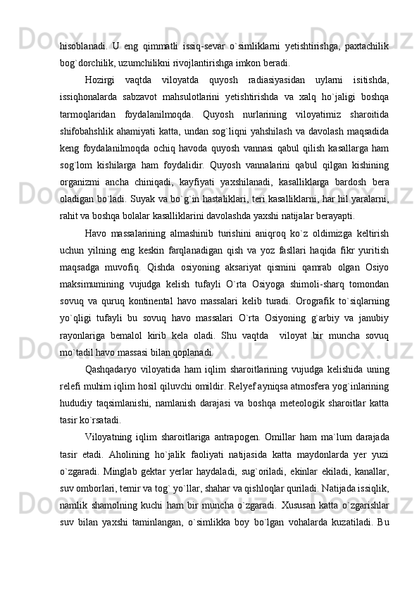 hisoblanadi.   U   eng   qimmatli   issiq-sevar   o`simliklarni   yetishtirishga,   paxtachilik
bog`dorchilik, uzumchilikni rivojlantirishga imkon beradi.
    Hozirgi   vaqtda   viloyatda   quyosh   radiasiyasidan   uylarni   isitishda,
issiqhonalarda   sabzavot   mahsulotlarini   yetishtirishda   va   xalq   ho`jaligi   boshqa
tarmoqlaridan   foydalanilmoqda.   Quyosh   nurlarining   viloyatimiz   sharoitida
shifobahshlik   ahamiyati   katta,   undan   sog`liqni   yahshilash   va  davolash   maqsadida
keng   foydalanilmoqda   ochiq   havoda   quyosh   vannasi   qabul   qilish   kasallarga   ham
sog`lom   kishilarga   ham   foydalidir.   Quyosh   vannalarini   qabul   qilgan   kishining
organizmi   ancha   chiniqadi,   kayfiyati   ya x shilanadi,   kasalliklarga   bardosh   bera
oladigan bo`ladi. Suyak va bo`g`in hastaliklari, teri kasalliklarni, har hil yaralarni,
rahit va boshqa bolalar kasalliklarini davolashda yaxshi natijalar berayapti.
Havo   massalarining   almashinib   turishini   aniqroq   ko`z   oldimizga   keltirish
uchun   yilning   eng   keskin   farqlanadigan   qish   va   yoz   fasllari   haqida   fikr   yuritish
maqsadga   muvofiq.   Qishda   osiyoning   aksariyat   qismini   qamrab   olgan   Osiyo
maksimumining   vujudga   kelish   tufayli   O`rta   Osiyoga   shimoli-sharq   tomondan
sovuq   va   quruq   kontinental   havo   massalari   kelib   turadi.   Orografik   to`siqlarning
yo`qligi   tufayli   bu   sovuq   havo   massalari   O`rta   Osiyoning   g`arbiy   va   janubiy
rayonlariga   bemalol   kirib   kela   oladi.   Shu   vaqtda     viloyat   bir   muncha   sovuq
mo`tadil havo massasi bilan qoplanadi.
Qashqadaryo   viloyatida   ham   iqlim   sharoitlarining   vuj u dga   kelishida   uning
relefi muhim iqlim hosil qiluvchi omildir. Relyef ayniqsa atmosfera yog`inlarining
hududiy   taqsimlanishi,   namlanish   darajasi   va   boshqa   meteologik   sharoitlar   katta
tasir ko`rsatadi.
Viloyatning   iqlim   sharoitlariga   antrapogen.   Omillar   ham   ma ` lum   darajada
tasir   etadi.   Aholining   ho`jalik   faoliyati   natijasida   katta   maydonlarda   yer   yuzi
o`zgaradi.   Minglab   gektar   yerlar   haydaladi,   sug`oriladi,   ekinlar   ekiladi,   kanallar,
suv omborlari, temir va tog` yo`llar, shahar va qishloqlar quriladi. Natijada issiqlik,
namlik   shamolning   kuchi   ham   bir   muncha   o`zgaradi.   X ususan   katta   o`zgarishlar
suv   bilan   ya x shi   taminlangan,   o`simlikka   boy   bo`lgan   vo h alarda   kuzatiladi.   Bu 