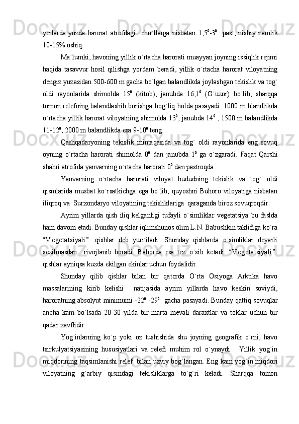 yerlarda   yozda   harorat   atrofdagi     cho`llarga   nisbatan   1, 5 0
-3 0
    past,   nisbiy   namlik
10-15% oshiq.  
Ma`lumki, havoning yillik o`rtacha harorati muayyan joyning issiqlik rejimi
haqida   tasavvur   hosil   qilishga   yordam   beradi,   yillik   o`rtacha   harorat   viloyatning
dengiz yuzasidan 500-600 m gacha bo`lgan balandlikda joylashgan tekislik va tog`
oldi   rayonlarida   shimolda   15 0
  (kitob),   janubda   16,1 0
  (G`uzor)   bo`lib,   sharqqa
tomon relefning balandlashib borishga bog`liq holda pasayadi. 1000 m blandlikda
o`rtacha yillik harorat viloyatning shimolda 13 0
, janubda 14 0
 , 1500 m balandlikda
11-12 0
, 2000 m balandlikda esa 9-10 0
 teng.
Qashqadaryoning   tekislik   mintaqasida   va   tog`   oldi   rayonlarida   eng   sovuq
oyning   o`rtacha   harorati   shimolda   0 0
  dan   janubda   1 0
  ga   o`zgaradi.   Faqat   Qarshi
shahri atrofida yanvarning o`rtacha harorati 0 0
 dan pastroqda.
Yanvarning   o`rtacha   harorati   viloyat   hududning   tekislik   va   tog`   oldi
qismlarida musbat  ko`rsatkichga  ega  bo`lib,  quyoshni   Buhoro viloyatiga  nisbatan
iliqroq va  Surxondaryo viloyatining tekisliklariga  qaraganda biroz sovuqroqdir.
Ayrim   yillarda   qish   iliq   kelganligi   tufayli   o`simliklar   vegetatsiya   bu   faslda
ham davom etadi. Bunday qishlar iqlimshunos olim L.N. Babushkin taklifiga ko`ra
V e g etatsiyali   qishlar   deb   yuritiladi.   Shunday   qishlarda   o`simliklar   deyarli 
sezilmasdan     rivojlanib   boradi.   Bahorda   esa   tez   o`sib   ketadi.   V e getatsiyali	
 
qishlar ayniqsa kuzda ekilgan ekinlar uchun foydalidir.
Shunday   qilib   qishlar   bilan   bir   qatorda   O`rta   Osiyoga   Arktika   havo
massalarining   kirib   kelishi     natijasida   ayrim   yillarda   havo   keskin   soviydi,
haroratning absolyut minimumi -22 0
  -29 0
   gacha pasayadi. Bunday qattiq sovuqlar
ancha   kam   bo`lsada   20-30   yilda   bir   marta   mevali   daraxtlar   va   toklar   uchun   bir
qadar xavflidir.
Yog`inlarning   ko`p   yoki   oz   tushishida   shu   joyning   geografik   o`rni,   havo
tsirkulyatsiyasining   hususiyatlari   va   relefi   muhim   rol   o`ynaydi.     Yillik   yog`in
miqdorining taqsimlanishi relef   bilan uzviy bog`langan. Eng kam yog`in miqdori
viloyatning   g`arbiy   qismdagi   tekisliklarga   to`g`ri   keladi.   Sharqqa   tomon 