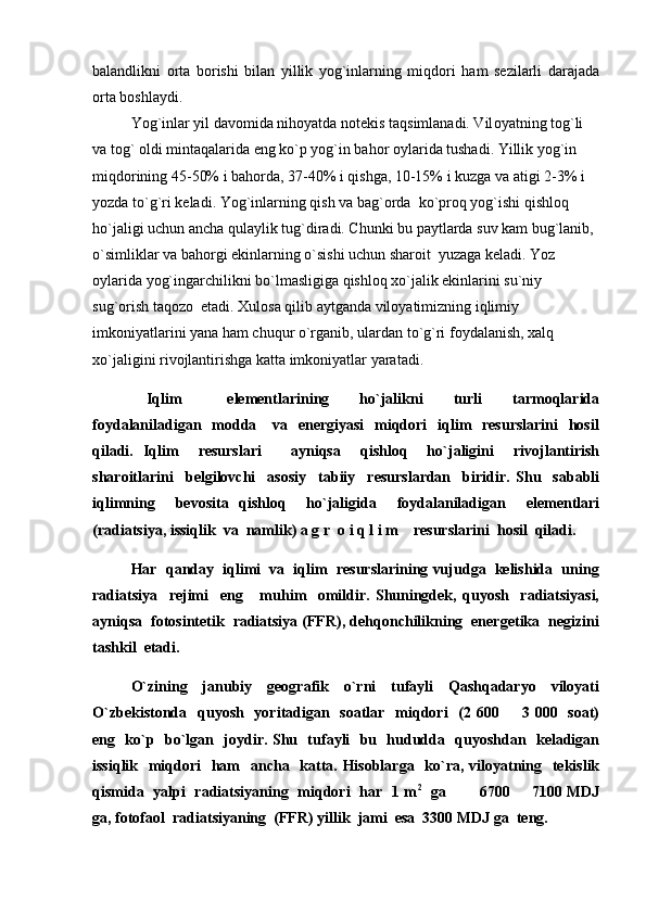 balandlikni   orta   borishi   bilan   yillik   yog`inlarning   miqdori   ham   sezilarli   darajada
orta boshlaydi.
Yog`inlar yil davomida nihoyatda notekis taqsimlanadi. Vil o yatning tog`li 
va tog` oldi mintaqalarida eng ko`p yog`in bahor oylarida tushadi. Yillik yog`in 
miqdorining 45-50% i bahorda, 37-40% i qishga, 10-15% i kuzga va atigi 2-3% i 
yozda to`g`ri keladi. Yog`inlarning qish va bag`orda  ko`proq yog`ishi qishloq 
ho`jaligi uchun ancha qulaylik tug`diradi. Chunki bu paytlarda suv kam bug`lanib, 
o`simliklar va bahorgi ekinlarning o`sishi uchun sharoit  yuzaga keladi. Yoz 
oylarida yog`ingarchilikni bo`lmasligiga qishloq xo`jalik ekinlarini su`niy               
sug`orish taqozo  etadi. Xulosa qilib aytganda viloyatimizning iqlimiy 
imkoniyatlarini yana ham chuqur o`rganib, ulardan to`g`ri foydalanish, xalq  
xo`jaligini rivojlantirishga katta imkoniyatlar yaratadi. 
  Iqlim       elementlarining     ho`jalikni     turli     tarmoqlarida
foydalaniladigan   modda     va   energiyasi    miqdori    iqlim    resurslarini    hosil
qiladi.   Iqlim     resurslari       ayniqsa     qishloq     ho`jaligini     rivojlantirish
sharoitlarini     belgilovchi     asosiy     tabiiy     resurslardan     biridir.   Shu     sababli
iqlimning     bevosita   qishloq     ho`jaligida     foydalaniladigan     elementlari
(radiatsiya, issiqlik  va  namlik)  a g r  o i q l i m     resurslarini  hosil  qiladi. 
Har  qanday  iqlimi  va  iqlim  resurslarining vujudga  kelishida  uning
radiatsiya     rejimi     eng       muhim     omildir.   Shuningdek,   quyosh     radiatsiyasi,
ayniqsa  fotosintetik  radiatsiya (FFR), dehqonchilikning  energetika  negizini
tashkil  etadi.
O`zining     janubiy     geografik     o`rni     tufayli     Qashqadaryo     viloyati
O`zbekistonda   quyosh   yoritadigan   soatlar   miqdori    (2 600   3 000   soat)
eng   ko`p   bo`lgan   joydir. Shu   tufayli   bu   hududda   quyoshdan   keladigan
issiqlik   miqdori    ham   ancha   katta. Hisoblarga   ko`ra, viloyatning   tekislik
qismida   yalpi   radiatsiyaning   miqdori   har   1 m 2
   ga             6700   7100 MDJ

ga, fotofaol  radiatsiyaning  (FFR) yillik  jami  esa  3300 MDJ ga  teng. 
