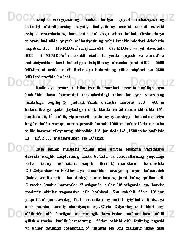 Issiqlik     energiyasining     manbai     bo`lgan     quyosh     radiatsiyasining
kattaligi     o`simliklarning     hayotiy     faoliyatining     asosini     tashkil     etuvchi
issiqlik   resurslarining    ham    katta   bo`lishiga   sabab   bo`ladi. Qashqadaryo
viloyati  hududida  quyosh  radiatsiyasining  yalpi  issiqlik  miqdori  dekabrda
taqriban   100   115 MDJ/m 2
  ni, iyulda 634   635 MDJ/m	 2
  va   yil   davomida
4000     4	
   450   MDJ/m 2
  ni   tashkil     etadi.   Bu     yerda     quyosh     va     atmosfera
radiatsiyasidan     hosil     bo`ladigan    issiqlikning    o`rtacha     jami     6100     6600	

MDJ/m 2
  ni   tashkil   etadi. Radiatsiya   balansining   yillik   miqdori   esa   2800
MDJ/m 2
 atrofida  bo`ladi.
Radiatsiya   resurslari   bilan issiqlik resurslari   bevosita   bog`liq.viloyat
hududida     havo     haroratini     taqsimlashdagi     tafovutlar     yer     yuzasining
tuzilishiga     bog`liq   (5   -   jadval).   Yillik     o`rtacha     harorat     500     600   m	

balandliklarga  qadar  joylashgan  tekisliklarda  va  adirlarda  shimolda  15 0
 ,
janubda   16,   1 0
    bo`lib,   gipsometrik     sathning   (yuzaning)       balandlashuviga
bog`liq  holda  shrqqa  tomon  pasayib  boradi. 1000  m  balandlikda  o`rtacha
yillik  harorat  viloyatning  shimolida  13 0
, janubida 14 0
 , 1500 m balandlikda
11   12	
 0
, 2   000  m balandlikda  esa  10 0 
teng.
Issiq     iqlimli     hududlar     uchun     uzoq     davom     etadigan     vegetatsiya
davrida   issiqlik   miqdorining   katta   bo`lishi   va   haroratlarning   yuqoriligi
katta     tabiiy     ne`matdir.   Issiqlik     (termik)   resurslarni     baholashda
G.G.Selyaninov   va   F.F.Davitaya     tomonidan     tavsiya     qilingan     ko`rsatkich
(indek, koeffitsient)     faol   (ijobiy)   haroratlarning   jami    ko`ng   qo`llaniladi.	

O`rtacha   kunlik   haroratlar   5 0
  oshganda   o`tlar, 10 0
  oshganda   esa   barcha
madaniy     ekinlar     vegetatsiya     qila     boshlaydi.   Shu     sababli     5 0
  va     10 0
  dan
yuqori   bo`lgan   davrdagi   faol   haroratlarning jamini     (yig`indisini) hisobga
olish    muhim       amaliy    ahamiyatga    ega.  O`rta     Osiyoning     tekisliklari     tog`
oldilarida     olib     borilgan     meteorologik     kuzatishlar     ma`lumotlarni     tahlil
qilish  o`rtacha   kunlik  haroratning     5 0
 dan  oshishi  qish  faslining  tugashi
va   bahor   faslining   boshlanishi, 5 0
   tushishi   esa   kuz   faslining   tugab, qish 