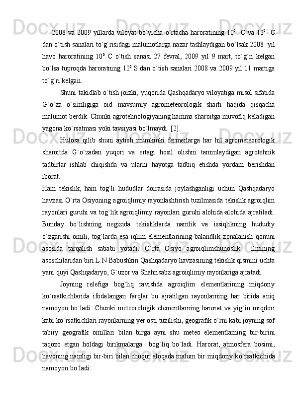         2008 va 2009 yillarda viloyat  b o `yicha   o `rtacha haroratining 10 0
    C   va 12 0
    C
dan o`tish sanalari to`g`risidagi malumotlarga nazar tashlaydigan b o `lsak 2008  yil
havo   haroratining   10 0
  C   o `tish   sanasi   27   fevral,   2009   yil   9   mart,   to`g`ri   kelgan
b o `lsa tuproqda haroratning 12 0
  S dan   o `tish sanalari 2008 va 2009 yil 11 martiga
to`g`ri kelgan.
Shuni takidlab o`tish joizki, yuqorida Qashqadaryo viloyatiga misol sifatida
G`o`za   o`simligiga   oid   mavsumiy   agrometeorologik   sharh   haqida   qisqacha
malumot berdik. Chunki agrotehnologiyaning hamma sharoitga muvofiq keladigan
yagona ko`rsatmasi yoki tavsiyasi bo`lmaydi. [2].
Hulosa   qilib   shuni   aytish   mumkinki   fermerlarga   har   hil   agrometeorologik
sharoitda   G`о`zadan   yuqori   va   ertagi   hosil   olishni   taminlaydigan   agrotehnik
tadbirlar   ishlab   chiqishda   va   ularni   hayotga   tadbiq   etishda   yordam   berishdan
iborat.
Ham   tekislik,   ham   tog`li   hududlar   doirasida   joylashganligi   uchun   Qashqadaryo
havzasi O`rta Osiyoning agroiqlimiy rayonlashtirish tuzilmasida tekislik agroiqlim
rayonlari guruhi va tog`lik agroiqlimiy rayonlari guruhi alohida-alohida ajratiladi.
Bunday   bo`lishning   negizida   tekisliklarda   namlik   va   issiqlikning   hududiy
o`zgarishi   omili,   tog`larda   esa   iqlim   elementlarining   balandlik   zonalanish   qonuni
asosida   tarqalish   sababi   yotadi.   O`rta   Osiyo   agroiqlimshunoslik     ilmining
asoschilaridan biri L.N Babushkin Qashqadaryo havzasining tekislik qismini uchta
yani quyi Qashqadaryo, G`uzor va Shahrisabz agroiqlimiy rayonlariga ajratadi.
Joyning   relefiga   bog`liq   ravishda   agroiqlim   elementlarining   miqdoriy
k o `rsatkichlarida   ifodalangan   farqlar   bu   ajratilgan   rayonlarning   har   birida   aniq
namoyon   bo`ladi.   Chunki   meteorologik   elementlarning   harorat   va   yig`in   miqdori
kabi ko`rsatkichlari rayonlarning yer osti tuzilishi, geografik o`rni kabi joyning sof
tabiiy   geografik   omillari   bilan   birga   ayni   shu   meteo   elementlarning   bir-birini
taqozo   etgan   holdagi   birikmalarga     bog`liq   bo`ladi.   Harorat,   atmosfera   bosimi,
havoning namligi bir-biri bilan chuqur aloqada malum bir miqdoriy k o `rsatkichida
namoyon b o `ladi. 