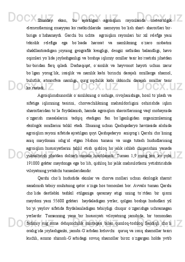 S h unday   ekan,   bu   ajratilgan   agroiqlim   rayonlarida   meteorolgik
elementlarning muayyan k o `rsatkichlarida   namoyon b o `lish shart- sharoitlari bir-
biriga   o `hshamaydi.   Garchi   bu   uchta     agroiqlim   rayonlari   bir   xil   relefga   yani
tekislik   relefiga   ega   bo`lsada   harorat   va   namlikning   o`zaro   nisbatini
shakllantiradigan   joyning   geografik   kengligi,   dengiz   sathidan   balandligi,   havo
oqimlari yo`lida joylashganligi va boshqa iqlimiy omillar tasir ko`rsatishi jihatdan
bir-biridan   farq   qiladi.   Darhaqiqat,   o`simlik   va   hayvonot   hayoti   uchun   zarur
bo`lgan   yorug`lik,   issiqlik   va   namlik   kabi   birinchi   darajali   omillarga   shamol,
bulutlik,   atmosfera   namligi,   qurg`oqchilik   kabi   ikkinchi   darajali   omillar   tasir
ko`rsatadi.
Agroiqlimshunoslik o`simlikning o`sishiga, rivojlanishiga, hosil  to`plash va
sifatiga   iqlimning   tasirini,   chorvachilikning   mahsuldorligini   oshirishda   iqlim
sharoitlaridan   to`la   foydalanish,   hamda   agroiqlim   sharoitlarining   vaqt   mobaynida
o`zgarish   masalalarini   tadqiq   etadigan   fan   bo`lganligidan   organizmlarning
ekologik   omillarini   tahlil   etadi.   Shuning   uchun   Qashqadaryo   havzasida   alohida
agroiqlim rayoni sifatida ajratilgan quyi Qashqadaryo   aniqrog`i Qarshi cho`lining
aniq   maydonini   ishg`ol   etgan   Nishon   tumani   va   unga   tutash   hududlarining
agroiqlim   hususiyatlarini   tahlil   etish   qishloq   ho`jalik   ishlab   chiqarishini   yanada
yuksaltirish   jihatdan   dolzarb   masala   hisoblanadi.   Tuman   1,9   ming   km.   kv   yoki
191000 gektar  maydonga ega bo`lib, qishloq ho`jalik mahsulotlarni yetishtirishda
viloyatning yetakchi tumanlaridandir.
Qarshi   cho`li   hududida   ekinlar   va   chorva   mollari   uchun   ekologik   sharoit
sanalmish  tabiiy muhitning qator  o`ziga hos tomonlari  bor. Avvalo  tuman  Qarshi
cho`lida   dastlabki   tashkil   etilganiga   qaramay   atigi   uning   to`rtdan   bir   qismi
maydoni   yani   55600   gektari     haydaladigan   yerlar,   qolgan   boshqa   hududlari   yil
bo`yi   yaylov   sifatida   foydalaniladigan   tabiiyligi   chuqur   o`zgarishga   uchramagan
yerlardir.   Tumanning   yana   bir   hususiyati   viloyatning   janubida,   bir   tomondan
fadimiy   sug`orma   dehqonchilik   mintaqasi   bilan   qumloq-toshloq   Sandiqli   cho`li
oralig`ida joylashganki, janubi-G`arbdan keluvchi   quruq va issiq shamollar tasiri
kuchli,   ammo   shimoli-G`arbidagi   sovuq   shamollar   biroz   o`zgargan   holda   yetib 