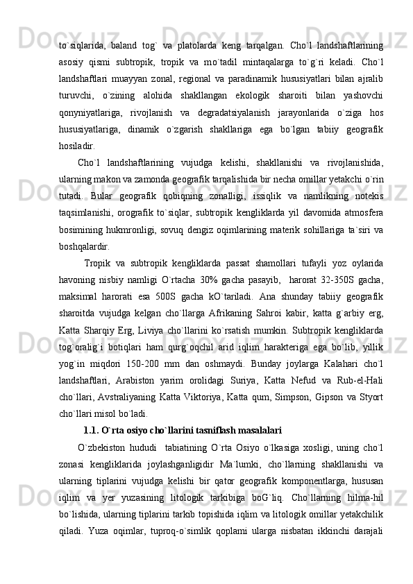 to`siqlarida,   baland   tog`   va   platolarda   keng   tarqalgan.   Cho`l   landshaftlarining
asosiy   qismi   subtropik,   tropik   va   m o `tadil   mintaqalarga   t o ` g `ri   keladi.   Cho`l
landshaftlari   muayyan   zonal,   regional   va   paradinamik   hususiyatlari   bilan   ajralib
turuvchi,   o`zining   alohida   shakllangan   ekologik   sharoiti   bilan   yashovchi
qonyniyatlariga,   rivojlanish   va   degradatsiyalanish   jarayonlarida   o`ziga   hos
hususiyatlariga,   dinamik   o`zgarish   shakllariga   ega   bo`lgan   tabiiy   geografik
hosiladir.
Cho`l   landshaftlarining   vujudga   kelishi,   shakllanishi   va   rivojlanishida,
ularning makon va zamonda geografik tarqalishida bir necha omillar yetakchi  o `rin
tutadi.   Bular   geografik   qobiqning   zonalligi,   issiqlik   va   namlikning   notekis
taqsimlanishi,   orografik   to`siqlar,   subtropik   kengliklarda   yil   davomida   atmosfera
bosimining   hukmronligi,   sovuq   dengiz   oqimlarining   materik   sohillariga   ta`siri   va
boshqalardir.
Tropik   va   subtropik   kengliklarda   passat   shamollari   tufayli   yoz   oylarida
havoning   nisbiy   namligi   O`rtacha   30%   gacha   pasayib,     harorat   32-350S   gacha,
maksimal   harorati   esa   500S   gacha   kO`tariladi.   Ana   shunday   tabiiy   geografik
sharoitda   vujudga   kelgan   cho`llarga   Afrikaning   Sahroi   kabir,   katta   g`arbiy   erg,
Katta   Sharqiy   Erg,   Liviya   cho`llarini   ko`rsatish   mumkin.   Subtropik   kengliklarda
tog`oralig`i   botiqlari   ham   qurg`oqchil   arid   iqlim   harakteriga   ega   bo`lib,   yillik
yog`in   miqdori   150-200   mm   dan   oshmaydi.   Bunday   joylarga   Kalahari   cho`l
landshaftlari,   Arabiston   yarim   orolidagi   Suriya,   Katta   Nefud   va   Rub-el-Hali
cho`llari,   Avstraliyaning   Katta   Viktoriya,   Katta   qum,   Simpson,   Gipson   va   Styort
cho`llari misol bo`ladi.
1.1. O`rta osiyo cho` l larini tasniflash masalalari  
O`zbekiston   hududi     tabiatining   O`rta   Osiyo   o`lkasiga   xosligi,   uning   cho`l
zonasi   kengliklarida   joylashganligidir   Ma`lumki,   cho`llarning   shakllanishi   va
ularning   tiplarini   vujudga   kelishi   bir   qator   geografik   komponentlarga,   hususan
iqlim   va   yer   yuzasining   litologik   tarkibiga   boG`liq.   Cho`llarning   hilma-hil
b o `lishida, ularning tiplarini tarkib topishida iqlim va litologik omillar yetakchilik
qiladi.   Yuza   oqimlar,   tuproq-o`simlik   qoplami   ularga   nisbatan   ikkinchi   darajali 
