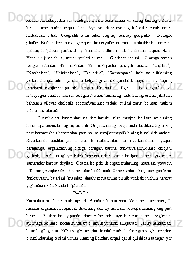 keladi.   Amudaryodan   suv   oladigan   Qarshi   bosh   kanali   va   uning   tarmog`i   Kasbi
kanali tuman hududi orqali o`tadi. Ayni vaqtda viloyatdagi kollektor orqali tuman
hududidan   o`tadi.   Geografik   o`rni   bilan   bog`liq,   bunday   geografik   ekologik
jihatlar   Nishon   tumaning   agroiqlim   hususiyatlarini   murakkablashtirib,   tumanda
qishloq   ho`jalikni   yuritishda   qo`shimcha   tadbirlar   olib   borilishini   taqozo   etadi.
Yana   bir   jihat   shuki,   tuman   yerlari   shimoli   G`arbdan   janubi   G`arbga   tomon	
 
dengiz   sathidan   450   metrdan   250   metrgacha   pasayib   boradi.   O q l tin ,	
 
N a v bahor ,   S h i rinobod ,   D o ` stlik ,   S a m arqand   kabi   xo`jaliklarning	
       
yerlari   sharqda   adirlarga   ulanib   ketganligidan   dehqonchilik   maydonlarida   tuproq
eroziyasi   rivojlanishiga   olib   kelgan.   Ko`rsatib   o`tilgan   tabiiy   geografik     va
antropogen omillar tasirida bo`lgan Nishon tumaning hududini agroiqlim jihatdan
baholash   viloyat   ekologik   geografiyasining   tadqiq   etilishi   zarur   bo`lgan   muhim
sohasi hisoblanadi.
O`simlik   va   hayvonlarning   rivojlanishi,   ular   mavjud   bo`lgan   muhitning
haroratiga  bevosita   bog`liq  bo`ladi.  Organizmning  rivojlanishi   boshlanadigan  eng
past   harorat   (shu   haroratdan   past   b o `lsa   rivojlanmaydi)   biologik   nol   deb   ataladi.
Rivojlanish   boshlangan   harorat   ko`rsatkichidan   to   rivojlanishning   yuqori
darajasiga,   organizmning   o`ziga   berilgan   barcha   funktsiyalarini-(unib   chiqish,
gullash,   o`sish,   urug`   yetilishi)   bajarish   uchun   zarur   bo`lgan   harorat   yig`indisi
samarador harorat deyiladi. Odatda ko`pchilik organizmlarning, masalan, yovvoyi
o `tlarning rivojlanishi +5 haroratdan boshlanadi. Organizmlar o`ziga berilgan biror
funktsiyasini bajarishi (masalan, daraht mevasining pishib yetilishi) uchun harorat
yig`indisi necha kunda to`planishi 
                                           R=E/T-t  
Formulasi   orqali   hisoblab   topiladi.   Bunda   p-kunlar   soni,   Ye-harorat   summasi,   T-
mazkur organizm rivojlanish davrining doimiy harorati, t-rivojlanishning eng past
harorati.   Boshqacha   aytganda,   doimiy   haroratni   ayirib,   zarur   harorat   yig`indisi
ayirmaga bo`linib, necha kunda bu o`simlik yetilishi aniqlanadi. Tabiiy namlanishi
bilan bog`laganlar. Yillik yo g `in miqdori tashkil etadi. Tushadigan yog`in miqdori
o`simliklarning o`sishi uchun ularning ildizlari orqali qabul qilishidan tashqari yer 