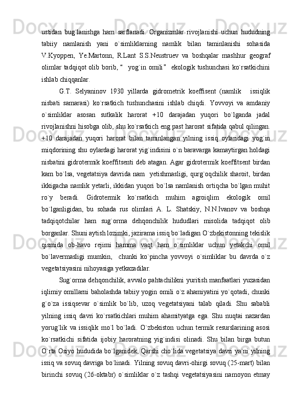ustidan   bug`lanishga   ham   sarflanadi.   Organizmlar   rivojlanishi   uchun   hududning
tabiiy   namlanish   yani   o`simliklarning   namlik   bilan   taminlanishi   sohasida
V.Kyoppen,   Ye.Martonn,   R.Lant   S.S.Neustruev   va   boshqalar   mashhur   geograf
olimlar  tadqiqot  olib  borib,    yog`in  omili   ekologik  tushunchasi   ko`rsatkichini 
ishlab chiqqanlar.
G.T.   Selyaninov   1930   yillarda   gidrometrik   koeffisent   (namlik   issiqlik	

nisbati   samarasi)   ko`rsatkich   tushunchasini   ishlab   chiqdi.   Yovvoyi   va   amdaniy
o`simliklar   asosan   sutkalik   harorat   +10   darajadan   yuqori   bo`lganda   jadal
rivojlanishni hisobga olib, shu ko`rsatkich eng past harorat sifatida qabul qilingan.
+10   darajadan   yuqori   harorat   bilan   taminlangan   yilning   issiq   oylaridagi   yog`in
miqdorining shu oylardagi harorat yig`indisini o`n baravarga kamaytirgan holdagi
nisbatini   gidrotermik koeffitsenti  deb  atagan.  Agar  gidrotermik  koeffitsent   birdan
kam   bo`lsa,  vegetatsiya   davrida  nam     yetishmasligi,   qurg`oqchilik  sharoit,  birdan
ikkigacha namlik yetarli, ikkidan yuqori  bo`lsa namlanish ortiqcha bo`lgan muhit
ro`y   beradi.   Gidrotermik   ko`rsatkich   muhim   agroiqlim   ekologik   omil
bo`lganligidan,   bu   sohada   rus   olimlari   A.   L.   Shatskiy,   N.N.Ivanov   va   boshqa
tadqiqotchilar   ham   sug`orma   dehqonchilik   hududlari   misolida   tadqiqot   olib
borganlar. Shuni aytish lozimki, jazirama issiq bo`ladigan O`zbekistonning tekislik
qismida   ob-havo   rejimi   hamma   vaqt   ham   o`simliklar   uchun   yetakchi   omil
bo`lavermasligi   mumkin,     chunki   ko`pincha   yovvoyi   o`simliklar   bu   davrda   o`z
vegetatsiyasini nihoyasiga yetkazadilar.
Sug`orma dehqonchilik, avvalo pahtachilikni yuritish manfaatlari yuzasidan
iqlimiy omillarni baholashda tabiiy yogin omili o`z ahamiyatini yo`qotadi, chunki
g`o`za   issiqsevar   o`simlik   bo`lib,   uzoq   vegetatsiyani   talab   qiladi.   Shu   sababli
yilning   issiq   davri   ko`rsatkichlari   muhim   ahamityatga   ega.   Shu   nuqtai   nazardan
yoru g `lik   va   issiqlik   mo`l   bo`ladi.   O`zbekiston   uchun   termik   resurslarining   asosi
ko`rsatkichi   sifatida   ijobiy   haroratning   yig`indisi   olinadi.   Shu   bilan   birga   butun
O`rta Osiyo hududida bo`lganidek, Qarshi cho`lida vegetatsiya davri ya`ni yilning
issiq va sovuq davriga bo`linadi. Yilning sovuq davri-ohirgi sovuq (25-mart) bilan
birinchi   sovuq   (26-oktabr)   o`simliklar   o`z   tashqi   vegetatsiyasini   namoyon   etmay 