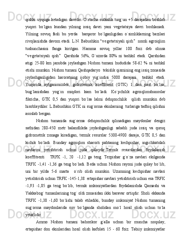 qishki   uyquga   ketadigan   davrdir.   O`rtacha   sutkalik   turg`un   +5   darajadan   boshlab
yuqori   bo`lgan   kundan   yilning   issiq   davri   yani   vegetatsiya   davri   boshlanadi.
Yilning   sovuq   fasli   bu   yerda     barqaror   bo`lganligidan   o`simliklarning   bazilari
rivojlanishda davom etadi. L.N. Babushkin  v e getatsiyali  qish  nomli agroiqlim 
tushunchasini   fanga   kiritgan.   Hamma   sovuq   yillar   100   foiz   deb   olinsa
v e g etatsiyali   qish   Qarshida   56%,   G`uzorda   80%   ni   tashkil   etadi.   Qarshidan	
 
atigi   25-80   km   janubda   joylashgan   Nishon   tumani   hududida   58-62   %   ni   tashkil
etishi mumkin. Nishon tumani Qashqadaryo  tekislik qismining eng issiq zonasida
joylashganligidan   haroratning   ijobiy   yig`indisi   5000   darajani     tashkil   etadi.
Yuqorida   aytganimizdek,   gidrotermik   koeffitsent   (GTK)   1   dan   past   bo`lsa,
bug`lanishdan   yog`in   miqdori   kam   bo`ladi.   Ko`pchilik   agroiqlimshunoslar
fikricha,   GTK   0,5   dan   yuqori   bo`lsa   lalmi   dehqonchilik     qilish   mumkin   deb
hisoblaydilar. L.Babushkin GTK ni sug`orma ekinlarning   turlariga tadbiq qilishni
asoslab bergan.
Nishon   tumanida   sug`orma   dehqonchilik   qilinadigan   maydonlar   dengiz
sathidan   280-450   metr   balandlikda   joylashganligi   sababli   juda   issiq   va   quruq
gidrometrik   zonaga   kiradigan,   termik   resurslar   5300-4900   daraja,   GTK   0,5   dan
kichik   bo`ladi.   Bunday   agroiqlim   sharoiti   pahtaning   kechpishar,   ingichkatolali
navlarini   yetishtirish   uchun   juda   qulaydir.Termik   resurslardan   foydalanish
koeffitsenti   TRFK   -1,   20     -1,12   ga   teng.   Tezpishar   g`o`za   navlari   ekilganda	

TRFK   -1,41   -1,36   ga   teng   bo`ladi.   Beda   uchun   Nishon   rayoni   juda   qulay   bo`lib,
uni   bir   yilda   5-6   marta     o`rib   olish   mumkin.   Uzumning   kechpishar   navlari
yetishtirish uchun TRFK -145-1,38  ertapishar navlari yetishtirish uchun esa TRFK
-1,93   -1,85   ga   teng   bo`lib,   termik   imkoniyatlardan   foydalanishda   Qamashi   va
Yakkabog` tumanlarining tog` oldi zonasidan ikki baravar ortiqdir. Sholi ekkanda
TRFK   -1,38   -1,60   bo`lishi   talab   etiladiki,   bunday   imkoniyat   Nishon   tumaning
sug`orma   maydonlarida   suv   bo`lganda   sholidan   mo`l   hosil   olish   uchun   to`la
yetarlidir.
Ammo   Nishon   tumani   bahorikor   g `alla   uchun   bir   muncha   noqulay,
ertapishar   don   ekinlaridan   hosil   olish   kafolati   15   -   60   foiz.   Tabiiy   imkoniyatlar 