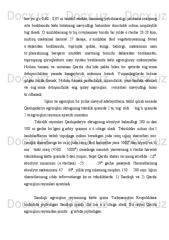 bor-yo`g`i 0,60 - 0,95 ni tashkil etadiki, namning yetishmasligi, jazirama issiqning
erta   boshlanishi   kabi   holatning   mavjudligi   bahorikor   donchilik   uchun   noqulaylik
tug`diradi. O`simliklarning to`liq rivojlanmay turishi bir yilda o`rtacha 20-20 kun,
mutloq   maksimal   harorat   27   daraja,   o`simliklar   faol   vegetatsiyasining   fevral
o`rtalaridan   boshlanishi,   tuproqda   qishki,   kuzgi,   bahorgi,   maksimum   nam
to`planishining   barqaror   muddati   martning   birinchi   dahasidan   boshlanishi,
tuproqning   quruqlashuvi   may   oyidan   boshlanishi   kabi   agroiqlimiy   imkoniyatlar
Nishon   tumani   va   umuman   Qarshi   cho`lida   pahta   bilan   bir   qatorda   sug`orma
dehqonchilikni   yanada   kengaytirish   imkonini   beradi.   Yuqoridagilarda   hulosa
qilgan holda demak, Nishon tumani  paxtachilik, uzumchilik, yem-hashak ekinlari
va   sug`orma   dehqonchilik   eng   qulay   agroiqlim     resurslari   mavjudligi   bilan
ta`riflanadi.
Iqlim va agroiqlim bo`yicha mavjud adabiyotlarni tahlil qilish asosida
Qashqadaryo agroiqlim okrugining tekislik qismida 2 ta, tog` oldi   tog`li qismida
2 ta agroiqlim rayonini ajratish mumkin.
Tekislik   rayonlari   Qashqadaryo   okrugining   absolyut   balandligi   280   m   dan
500   m   gacha   bo`lgan   g`arbiy   qismini   o`z   ichiga   oladi.   Tekisliklar   uchun   cho`l
landshaftlarini   tarkib   topishiga   imkon   beradigan   juda   issiq   iqlim   sharoitlari   xos.
Issiqlik sharoitlariga ko`ra a) juda issiq (faol haroratlar jami 5000 0
 dan ziyod) va b)
mo` tadil   issiq   (4500     5000	
  0
)   zonalarga   mansub   yanvarning   o`rtacha   harorati
tekislikning katta qismida 0 dan yuqori, faqat Qarshi shahri va uning atrofida -2,0 0
.
absolyut   minimum   (o`rtachasi)   -25   .   .   .   -29 0
  gacha   pasayadi.   Haroratlarning
absolyut maksimumi 47   49	
 0
, yillik yog`inlarning miqdori 150   200 mm. Iqlim	
sharoitlarining   ichki   tafovvutlariga   ko`ra   tekisliklarda:   1)   Sandiqli   va   2)   Qarshi
agroiqlim rayonlari ajratiladi.
Sandiqli   agroiqlim   rayonining   katta   qismi   Turkmaniston   Respublikasi
hududida   joylashgan   Sandiqli   qumli   cho`lini   o`z   ichiga   oladi.   Bu   rayon   Qarshi
agroiqlim rayonidan janubi - g`arbda joylashgan. 