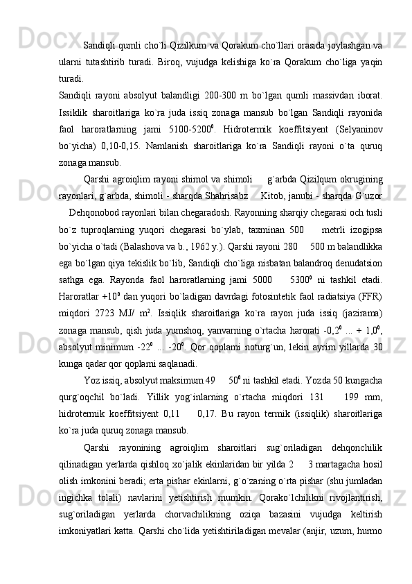 Sandiqli qumli cho`li Qizilkum va Qorakum cho`llari orasida joylashgan va
ularni   tutashtirib   turadi.   Biroq,   vujudga   kelishiga   ko`ra   Qorakum   cho`liga   yaqin
turadi.
Sandi q li   rayoni   abs o lyut   balandligi   200-300   m   bo`lgan   q umli   massivdan   iborat.
Issiklik   sharoitlariga   ko`ra   juda   issiq   zonaga   mansub   bo`lgan   Sandiqli   rayonida
faol   haroratlarning   jami   5100-5200 0
.   Hidrotermik   koeffitsiyent   (Selyaninov
bo`yicha)   0,10-0,15.   Namlanish   sharoitlariga   ko`ra   Sandiqli   rayoni   o`ta   quruq
zonaga mansub.
Qarshi  agroiqlim  rayoni  shimol  va shimoli   g`arbda Qizilqum  okrugining
rayonlari, g`arbda, shimoli - sharqda Shahrisabz   Kitob, janubi - sharqda G`uzor

 Dehqonobod rayonlari bilan chegaradosh. Rayonning sharqiy chegarasi och tusli	

bo`z   tuproqlarning   yuqori   chegarasi   bo`ylab,   taxminan   500     metrli   izogipsa	

bo`yicha o`tadi (Balashova va b., 1962 y.). Qarshi rayoni 280   500 m balandlikka	

ega bo`lgan qiya tekislik bo`lib, Sandiqli cho`liga nisbatan balandroq denudatsion
sathga   ega.   Rayonda   faol   haroratlarning   jami   5000     5300	
 0
  ni   tashkil   etadi.
Haroratlar  +10 0
  dan yuqori  bo`ladigan davrdagi  fotosintetik faol  radiatsiya  (FFR)
miqdori   2723   MJ/   m 2
.   Issiqlik   sharoitlariga   ko`ra   rayon   juda   issiq   (jazirama)
zonaga   mansub,   qish   juda   yumshoq,   yanvarning   o`rtacha   harorati   -0,2 0
  ...   +   1,0 0
,
absolyut   minimum   -22 0
  ...   -20 0
.   Qor   qoplami   noturg`un,   lekin   ayrim   yillarda   30
kunga qadar qor qoplami saqlanadi.
Yoz issiq, absolyut maksimum 49   50	
 0
 ni tashkil etadi. Yozda 50 kungacha
qurg`oqchil   bo`ladi.   Yillik   yog`inlarning   o`rtacha   miqdori   131     199   mm,	

hidrotermik   koeffitsiyent   0,11     0,17.   Bu   rayon   termik   (issiqlik)   sharoitlariga	

ko`ra juda quruq zonaga mansub.
Qarshi   rayonining   agroiqlim   sharoitlari   sug`oriladigan   dehqonchilik
qilinadigan yerlarda qishloq xo`jalik ekinlaridan bir yilda 2   3 martagacha hosil	

olish imkonini beradi; erta pishar ekinlarni, g`o`zaning o`rta pishar (shu jumladan
ingichka   tolali)   navlarini   yetishtirish   mumkin.   Qorako`lchilikni   rivojlantirish,
sug`oriladigan   yerlarda   chorvachilikning   oziqa   bazasini   vujudga   keltirish
imkoniyatlari katta. Qarshi cho`lida yetishtiriladigan mevalar (anjir, uzum, hurmo 