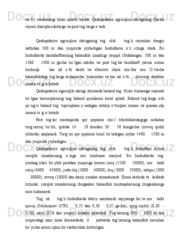 va   b.)   sershiraligi   bilan   ajralib   turadi.   Qashqadaryo   agroiqlim   okrugining   Qarshi
rayoni sharqda adirlarga va past tog`larga o`tadi.
Qashqadaryo   agroiqlim   okrugining   tog`   oldi     tog`li   rayonlari   dengiz
sathidan   500   m   dan   yuqorida   joylashgan   hududlarni   o`z   ichiga   oladi.   Bu
hududlarda   landshaftlarning   balandlik   zonalligi   yaqqol   ifodalangan.   500   m   dan
1300     1400   m   gacha   bo`lgan   adirlar   va   past   tog`lar   landshaft   yarusi   uchun	

boshoqli     har   xil   o`tli   dasht   va   efemerli   chala   cho`llar   xos.   O`rtacha	

balandlikdagi tog`larga archazorlar, butazorlar va har xil o`tli   shuvoqli dashtlar	

zonasi to`g`ri keladi.
Qashqadaryo agroiqlik okrugi doirasida baland tog` Hisor tizmasiga mansub
bo`lgan   tarmoqlarning   eng   baland   qismlarini   hosil   qiladi.   Baland   tog`larga   och
qo`ng`ir   baland   tog`   tuproqlaria   o`sadigan   subalp   o`tloqlari   zonasi   va   qisman   alp
zonasi to`g`ri keladi. 
Past   tog`lar   mintaqasda   qor   qoplami   cho`l   tekisliklaridagiga   nisbatan
turg`unroq   bo`lib,   qishda   16     20   kundan   30     50   kungacha   (sovuq   qishli	
 
yillarda)   saqlanadi.   Turg`un  qor   qoplami   hosil   bo`ladigan   joylar   1400    1500  m	

dan yuqorida joylashgan.
Qashqadaryo   agroiqlim   okrugining   tog`   oldi     tog`li   hududlari   uchun	

issiqlik   zonalarining   o`ziga   xos   tuzilmasi   mavjud.   Bu   hududlarda   tog`
yonbag`irlari   bo`ylab   pastdan   yuqoriga   tomon   issiq   (1500     50000),   mo` tadil	
 
issiq (4000   45000), juda iliq (3000   40000), iliq (3000   35000), salqin (1000	
  
 30000), sovuq (1000	
 0 dan kam) zonalar almashinadi. Shuni alohida ta kidlash	
lozimki,   issiqlik   zonalarining   chegaalari   balandlik   mintaqalarining   chegaralariga
mos tushmaydi.
Tog`   oli     tog`li   hududlarda   tabiiy   namlanish   sajiyasiga   ko`ra   mo` tadil	
 
quruq   (Selyaninov   GTKi     0,25   dan   0,30     0,32   gacha),   qurg`oqchil   (0,30     -	
 
0,50),   nam   (0,50   dan   yuqori)   zonalar   ajratiladi.   Tog`larning   900     1000   m   dan	

yuqoridagi   nam   zona   doirasidadir.   6     jadvalda   tog`larning   balandlik   yaruslari	

bo`yicha ayrim iqlim ko`rsatkichlari keltirilgan. 