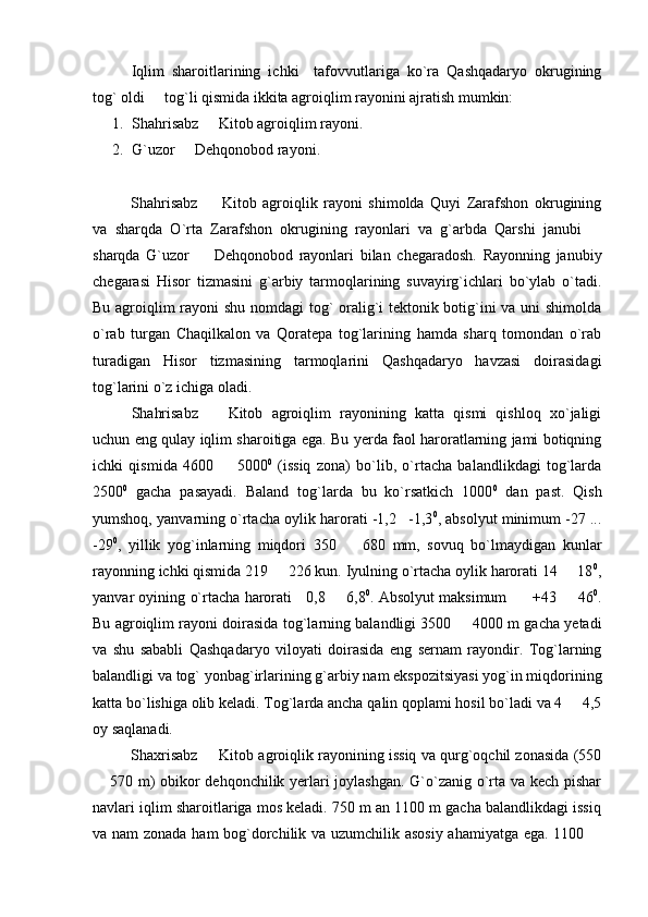Iqlim   sharoitlarining   ichki     tafovvutlariga   ko`ra   Qashqadaryo   okrugining
tog` oldi   tog`li qismida ikkita agroiqlim rayonini ajratish mumkin:
1. Shahrisabz   Kitob agroiqlim rayoni.	

2. G`uzor   Dehqonobod rayoni.	

Shahrisabz     Kitob   agroiqlik   rayoni   shimolda   Quyi   Zarafshon   okrugining	

va   sharqda   O`rta   Zarafshon   okrugining   rayonlari   va   g`arbda   Qarshi   janubi  	

sharqda   G`uzor     Dehqonobod   rayonlari   bilan   chegaradosh.   Rayonning   janubiy	

chegarasi   Hisor   tizmasini   g`arbiy   tarmoqlarining   suvayirg`ichlari   bo`ylab   o`tadi.
Bu agroiqlim rayoni shu nomdagi tog` oralig`i tektonik botig`ini va uni shimolda
o`rab   turgan   Chaqilkalon   va   Qoratepa   tog`larining   hamda   sharq   tomondan   o`rab
turadigan   Hisor   tizmasining   tarmoqlarini   Qashqadaryo   havzasi   doirasidagi
tog`larini o`z ichiga oladi.
Shahrisabz     Kitob   agroiqlim   rayonining   katta   qismi   qishloq   xo`jaligi	

uchun eng qulay iqlim sharoitiga ega. Bu yerda faol haroratlarning jami botiqning
ichki   qismida   4600     5000	
 0
  (issiq   zona)   bo`lib,   o`rtacha   balandlikdagi   tog`larda
2500 0
  gacha   pasayadi.   Baland   tog`larda   bu   ko`rsatkich   1000 0
  dan   past.   Qish
yumshoq, yanvarning o`rtacha oylik harorati -1,2 -1,3	
 0
, absolyut minimum -27 ...
-29 0
,   yillik   yog`inlarning   miqdori   350     680   mm,   sovuq   bo`lmaydigan   kunlar	

rayonning ichki qismida 219   226 kun. Iyulning o`rtacha oylik harorati 14   18	
  0
,
yanvar oyining o`rtacha harorati       0,8   6,8	
 0
. Absolyut maksimum    +43   46	  0
.
Bu agroiqlim rayoni doirasida tog`larning balandligi 3500   4000 m gacha yetadi	

va   shu   sababli   Qashqadaryo   viloyati   doirasida   eng   sernam   rayondir.   Tog`larning
balandligi va tog` yonbag`irlarining g`arbiy nam ekspozitsiyasi yog`in miqdorining
katta bo`lishiga olib keladi. Tog`larda ancha qalin qoplami hosil bo`ladi va 4   4,5	

oy saqlanadi.
Shaxrisabz   Kitob agroiqlik rayonining issiq va qurg`oqchil zonasida (550	

 570 m) obikor dehqonchilik yerlari joylashgan. G`o`zanig o`rta va kech pishar	

navlari iqlim sharoitlariga mos keladi. 750 m an 1100 m gacha balandlikdagi issiq
va nam  zonada ham bog`dorchilik va uzumchilik asosiy ahamiyatga ega. 1100 	
 