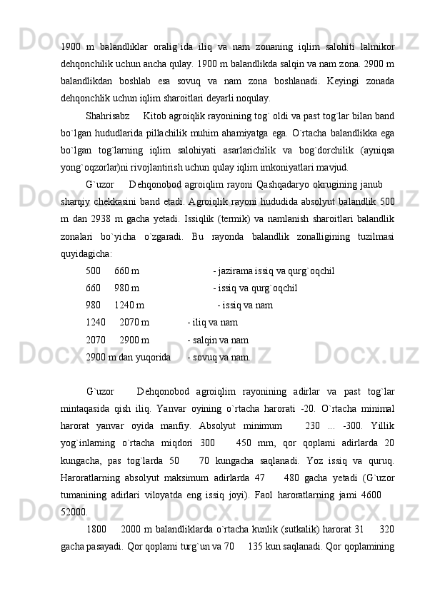 1900   m   balandliklar   oralig`ida   iliq   va   nam   zonaning   iqlim   salohiti   lalmikor
dehqonchilik uchun ancha qulay. 1900 m balandlikda salqin va nam zona. 2900 m
balandlikdan   boshlab   esa   sovuq   va   nam   zona   boshlanadi.   Keyingi   zonada
dehqonchlik uchun iqlim sharoitlari deyarli noqulay.
Shahrisabz   Kitob agroiqlik rayonining tog` oldi va past tog`lar bilan band
bo`lgan   hududlarida  pillachilik   muhim   ahamiyatga   ega.   O`rtacha   balandlikka  ega
bo`lgan   tog`larning   iqlim   salohiyati   asarlarichilik   va   bog`dorchilik   (ayniqsa
yong`oqzorlar)ni rivojlantirish uchun qulay iqlim imkoniyatlari mavjud.
G`uzor     Dehqonobod   agroiqlim   rayoni   Qashqadaryo   okrugining   janub  	
 
sharqiy   chekkasini   band   etadi.   Agroiqlik   rayoni   hududida   absolyut   balandlik   500
m   dan   2938   m   gacha   yetadi.   Issiqlik   (termik)   va   namlanish   sharoitlari   balandlik
zonalari   bo`yicha   o`zgaradi.   Bu   rayonda   balandlik   zonalligining   tuzilmasi
quyidagicha:
500   660 m	
 - jazirama issiq va qurg`oqchil
660   980 m
 - issiq va qurg`oqchil
980   1240 m 
              - issiq va nam
1240   2070 m 
 - iliq va nam
2070   2900 m 
 - salqin va nam
2900 m dan yuqorida - sovuq va nam.
G`uzor     Dehqonobod   agroiqlim   rayonining   adirlar   va   past   tog`lar	

mintaqasida   qish   iliq.   Yanvar   oyining   o`rtacha   harorati   -20.   O`rtacha   minimal
harorat   yanvar   oyida   manfiy.   Absolyut   minimum     230   ...   -300.   Yillik	

yog`inlarning   o`rtacha   miqdori   300     450   mm,   qor   qoplami   adirlarda   20	

kungacha,   pas   tog`larda   50     70   kungacha   saqlanadi.   Yoz   issiq   va   quruq.	

Haroratlarning   absolyut   maksimum   adirlarda   47     480   gacha   yetadi   (G`uzor	

tumanining   adirlari   viloyatda   eng   issiq   joyi).   Faol   haroratlarning   jami   4600  	

52000.
1800   2000 m balandliklarda o`rtacha kunlik (sutkalik) harorat  31   320	
 
gacha pasayadi. Qor qoplami turg`un va 70   135 kun saqlanadi. Qor qoplamining	
 