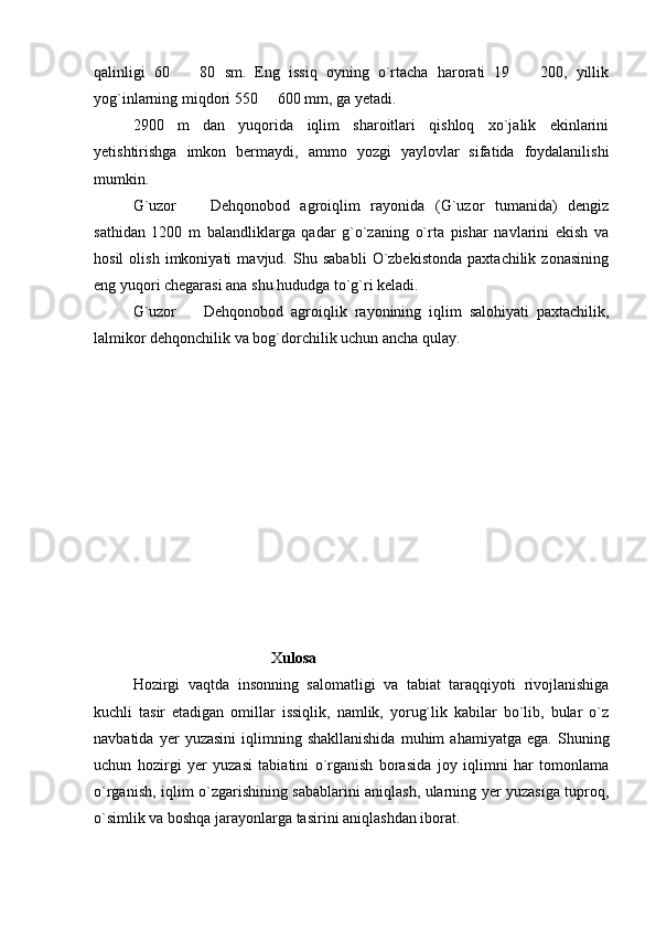 qalinligi   60     80   sm.   Eng   issiq   oyning   o`rtacha   harorati   19     200,   yillik 
yog`inlarning miqdori 550   600 mm, ga yetadi.	

2900   m   dan   yuqorida   iqlim   sharoitlari   qishloq   xo`jalik   ekinlarini
yetishtirishga   imkon   bermaydi,   ammo   yozgi   yaylovlar   sifatida   foydalanilishi
mumkin.
G`uzor     Dehqonobod   agroiqlim   rayonida   (G`uzor   tumanida)   dengiz	

sathidan   1200   m   balandliklarga   qadar   g`o`zaning   o`rta   pishar   navlarini   ekish   va
hosil   olish   imkoniyati   mavjud.   Shu   sababli   O`zbekistonda   paxtachilik   zonasining
eng yuqori chegarasi ana shu hududga to`g`ri keladi.
G`uzor     Dehqonobod   agroiqlik   rayonining   iqlim   salohiyati   paxtachilik,

lalmikor dehqonchilik va bog`dorchilik uchun ancha qulay.
                                               X ulosa 
Hozirgi   vaqtda   insonning   salomatligi   va   tabiat   taraqqiyoti   rivojlanishiga
kuchli   tasir   etadigan   omillar   issiqlik,   namlik,   yorug`lik   kabilar   bo`lib,   bular   o`z
navbatida   yer   yuzasini   iqlimning  shakllanishida   muhim   ahamiyatga   ega.   Shuning
uchun   hozirgi   yer   yuzasi   tabiatini   o`rganish   borasida   joy   iqlimni   har   tomonlama
o`rganish, iqlim o`zgarishining sabablarini aniqlash, ularning yer yuzasiga tuproq,
o`simlik va boshqa jarayonlarga tasirini aniqlashdan iborat. 