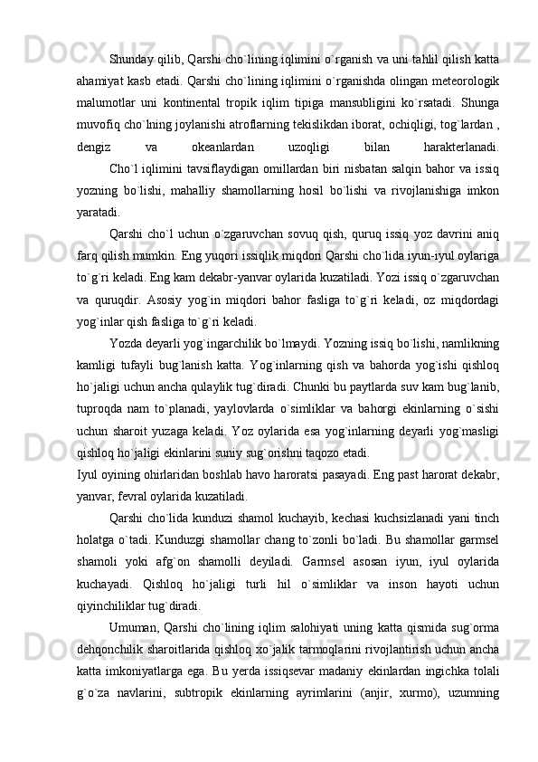 S h unday qilib, Qarshi cho`lining iqlimini o`rganish va uni tahlil qilish katta
ahamiyat kasb etadi. Qarshi  cho`lining iqlimini o`rganishda olingan meteorologik
malumotlar   uni   kontinental   tropik   iqlim   tipiga   mansubligini   ko`rsatadi.   Shunga
muvofiq cho`lning joylanishi atroflarning tekislikdan iborat, ochiqligi, tog`lardan ,
dengiz   va   okeanlardan   uzoqligi   bilan   harakterlanadi.
Cho`l   iqlimini   tavsiflaydigan   omillardan   biri   nisbatan   salqin   bahor   va   issiq
yozning   bo`lishi,   mahalliy   shamollarning   hosil   bo`lishi   va   rivojlanishiga   imkon
yaratadi.
Qarshi   cho`l   uchun   o`zgaruvchan   sovuq   qish,   quruq   issiq   yoz   davrini   aniq
farq qilish mumkin. Eng yuqori issiqlik miqdori Qarshi cho`lida iyun-iyul oylariga
to`g`ri keladi. Eng kam dekabr-yanvar oylarida kuzatiladi. Yozi issiq o`zgaruvchan
va   quruqdir.   Asosiy   yog`in   miqdori   bahor   fasliga   to`g`ri   keladi,   oz   miqdordagi
yog`inlar qish fasliga to`g`ri keladi.
Yozda deyarli yog`ingarchilik bo`lmaydi. Yozning issiq bo`lishi, namlikning
kamligi   tufayli   bug`lanish   katta.   Yog`inlarning   qish   va   bahorda   yog`ishi   qishloq
ho`jaligi uchun ancha qulaylik tug`diradi. Chunki bu paytlarda suv kam bug`lanib,
tuproqda   nam   to`planadi,   yaylovlarda   o`simliklar   va   bahorgi   ekinlarning   o`sishi
uchun   sharoit   yuzaga   keladi.   Yoz   oylarida   esa   yog`inlarning   deyarli   yog`masligi
qishloq ho`jaligi ekinlarini suniy sug`orishni taqozo etadi.
Iyul oyining ohirlaridan boshlab havo haroratsi pasayadi. Eng past harorat dekabr,
yanvar, fevral oylarida kuzatiladi. 
Qarshi cho`lida kunduzi shamol kuchayib, kechasi  kuchsizlanadi yani  tinch
holatga o`tadi. Kunduzgi shamollar  chang to`zonli  bo`ladi. Bu shamollar garmsel
shamoli   yoki   afg`on   shamolli   deyiladi.   Garmsel   asosan   iyun,   iyul   oylarida
kuchayadi.   Qishloq   ho`jaligi   turli   hil   o`simliklar   va   inson   hayoti   uchun
qiyinchiliklar tug`diradi.
Umuman,   Qarshi   cho`lining   iqlim   salohiyati   uning   katta   qismida   sug`orma
dehqonchilik sharoitlarida qishloq xo`jalik tarmoqlarini rivojlantirish uchun ancha
katta   imkoniyatlarga   ega.   Bu   yerda   issiqsevar   madaniy   ekinlardan   ingichka   tolali
g`o`za   navlarini,   subtropik   ekinlarning   ayrimlarini   (anjir,   xurmo),   uzumning 