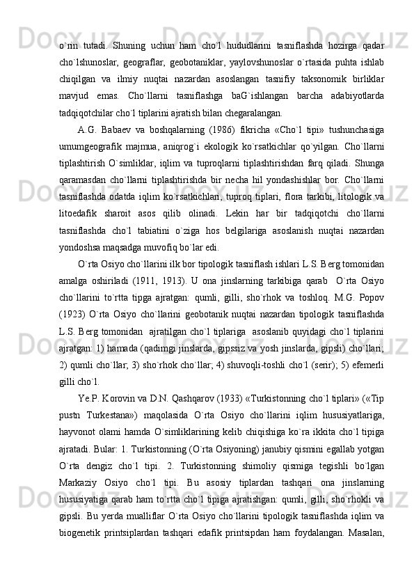 o`rin   tutadi.   Shuning   uchun   ham   cho`l   hududlarini   tasniflashda   hozirga   qadar
cho`lshunoslar,   geograflar,   geobotaniklar,   yaylovshunoslar   o`rtasida   puhta   ishlab
chiqilgan   va   ilmiy   nuqtai   nazardan   asoslangan   tasnifiy   taksonomik   birliklar
mavjud   emas.   Cho`llarni   tasniflashga   baG`ishlangan   barcha   adabiyotlarda
tadqiqotchilar cho`l tiplarini ajratish bilan chegaralangan.
A.G.   Babaev   va   boshqalarning   (1986)   fikricha   «Cho`l   tipi»   tushunchasiga
umumgeografik   majmua,   aniqrog`i   ekologik   ko`rsatkichlar   qo`yilgan.   Cho`llarni
tiplashtirish   O`simliklar,   iqlim   va   tuproqlarni   tiplashtirishdan   farq   qiladi.   Shunga
qaramasdan   cho`llarni   tiplashtirishda   bir   necha   hil   yondashishlar   bor.   Cho`llarni
tasniflashda   odatda   iqlim   ko`rsatkichlari,   tuproq   tiplari,   flora   tarkibi,   litologik   va
litoedafik   sharoit   asos   qilib   olinadi.   Lekin   har   bir   tadqiqotchi   cho`llarni
tasniflashda   cho`l   tabiatini   o`ziga   hos   belgilariga   asoslanish   nuqtai   nazardan
yondoshsa maqsadga muvofiq bo`lar edi. 
O`rta Osiyo cho`llarini ilk bor tipologik tasniflash ishlari L.S. Berg tomonidan
amalga   oshiriladi   (1911,   1913).   U   ona   jinslarning   tarkibiga   qarab     O`rta   Osiyo
cho`llarini   to`rtta   tipga   ajratgan:   qumli,   gilli,   sho`rhok   va   toshloq.   M.G.   Popov
(1923)   O`rta   Osiyo   cho`llarini   geobotanik   nuqtai   nazardan   tipologik   tasniflashda
L.S.  Berg tomonidan   ajratilgan cho`l   tiplariga   asoslanib   quyidagi  cho`l   tiplarini
ajratgan: 1) hamada (qadimgi jinslarda, gipssiz va yosh jinslarda, gipsli) cho`llari;
2) qumli cho`llar; 3) sho`rhok cho`llar; 4) shuvoqli-toshli cho`l (serir); 5) efemerli
gilli cho`l.
Ye.P. Korovin va D.N. Qashqarov (1933) «Turkistonning cho`l tiplari» («Tip
pustn   Turkestana»)   maqolasida   O`rta   Osiyo   cho`llarini   iqlim   hususiyatlariga,
hayvonot   olami   hamda   O`simliklarining  kelib   chiqishiga   ko`ra   ikkita  cho`l   tipiga
ajratadi. Bular: 1. Turkistonning (O`rta Osiyoning) janubiy qismini egallab yotgan
O`rta   dengiz   cho`l   tipi.   2.   Turkistonning   shimoliy   qismiga   tegishli   bo`lgan
Markaziy   Osiyo   cho`l   tipi.   Bu   asosiy   tiplardan   tashqari   ona   jinslarning
hususiyatiga  qarab ham  to`rtta cho`l  tipiga  ajratishgan:  qumli, gilli, sho`rhokli  va
gipsli. Bu yerda mualliflar  O`rta Osiyo cho`llarini  tipologik tasniflashda  iqlim  va
biogenetik   printsiplardan   tashqari   edafik   printsipdan   ham   foydalangan.   Masalan, 