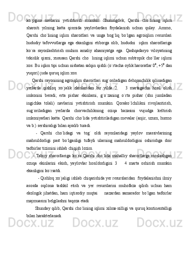 ko`pgina   navlarini   yetishtirish   mumkin.   Shuningdek,   Qarshi   cho`lining   iqlim
sharoiti   yilning   katta   qismida   yaylovlardan   foydalanish   uchun   qulay.   Ammo,
Qarshi   cho`lining   iqlim   sharoitlari   va   unga   bog`liq   bo`lgan   agroiqlim   resurslari
hududiy   tafovvutlarga   ega   ekanligini   etiborga   olib,   hududni     iqlim   sharoitlariga
ko`ra   rayonlashtirish   muhim   amaliy   ahamiyatga   ega.   Qashqadaryo   viloyatining
tekislik   qismi ,   xususan   Qarshi   cho li ning   iqlimi   uchun   subtropik   cho`llar   iqlimi
xos. Bu iqlim tipi uchun nisbatan salqin qishli (o`rtacha oylik haroratlar 0 0
, +5 0
 dan
yuqori) juda quruq iqlim xos.
        Qarshi rayonining agroiqlim sharoitlari sug`oriladigan dehqonchilik qilinadigan
yerlarda   qishloq   xo`jalik   ekinlaridan   bir   yilda   2     3   martagacha   hosil   olish	

imkonini   beradi;   erta   pishar   ekinlarni,   g`o`zaning   o`rta   pishar   (shu   jumladan
ingichka   tolali)   navlarini   yetishtirish   mumkin.   Qorako`lchilikni   rivojlantirish,
sug`oriladigan   yerlarda   chorvachilikning   oziqa   bazasini   vujudga   keltirish
imkoniyatlari katta. Qarshi cho`lida yetishtiriladigan mevalar (anjir, uzum, hurmo
va b.) sershiraligi bilan ajralib turadi.
      -   Qarshi   cho`lidagi   va   tog`   oldi   rayonlaridagi   yaylov   massivlarining
mahsuldorligi   past   bo`lganligi   tufayli   ularning   mahsuldorligini   oshirishga   doir
tadbirlar tizimini ishlab chiqish lozim. 
        -   Tabiiy   sharoitlariga   ko`ra   Qarshi   cho`lida   mahalliy   sharoitlarga   moslashgan
ozuqa   ekinlarini   ekish,   yaylovlar   hosildorligini   3     4   marta   oshirish   mumkin

ekanligini ko`rsatdi. 
             - Qishloq xo`jaligi ishlab chiqarishida yer resurslaridan  foydalanishni ilmiy
asosda   oqilona   tashkil   etish   va   yer   resurslarini   muhofaza   qilish   uchun   ham
ekologik   jihatdan,   ham   iqtisodiy   nuqtai     nazardan   samarador   bo`lgan   tadbirlar	

majmuasini belgilashni taqoza etadi
            S h unday qilib, Qarshi cho`lining iqlimi   x ilma- x illigi va quruq kontinentalligi
bilan harakterlanadi.  