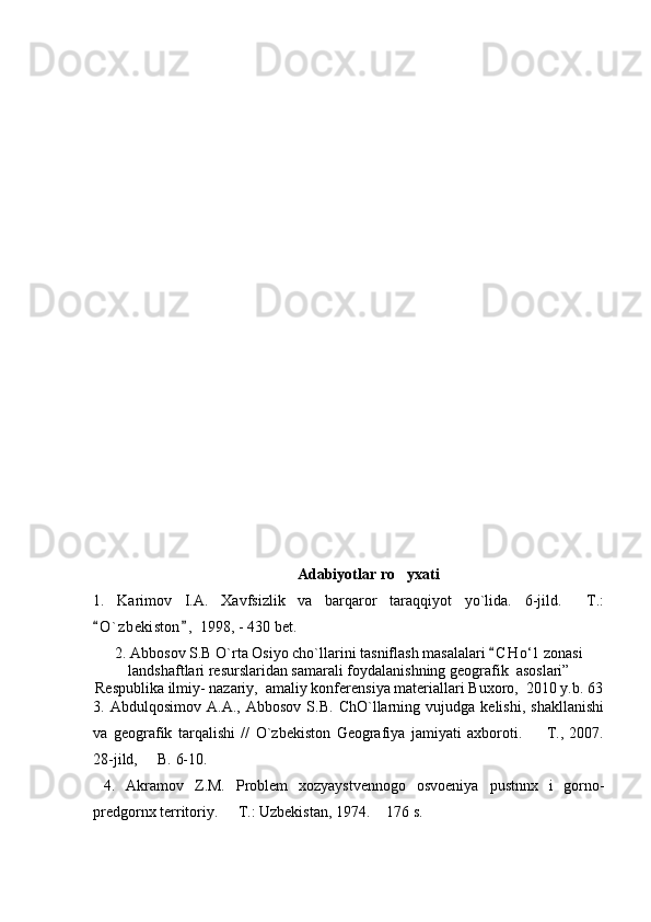 Adabiyotlar  ro yxati
1.   Karimov   I.A.   Xavfsizlik   va   barqaror   taraqqiyot   yo`lida.   6-jild.   T.:	

O ` zbekiston ,  1998, - 430 bet. 	
 
2. Abbosov S.B O`rta Osiyo cho`llarini tasniflash masalalari  C H о‘l  zonasi	

landshaftlari resurslaridan samarali foydalanishning geografik  asoslari”
Respublika ilmiy- nazariy,  amaliy konferensiya materiallari Buxoro,  2010 y.b. 63
3.   Abdulqosimov   A.A.,   Abbosov   S.B.   ChO`llarning   vujudga   kelishi,   shakllanishi
va   geografik   tarqalishi   //   O`zbekiston   Geografiya   jamiyati   axboroti.     T.,   2007.	

28-jild,   B. 6-10.	

  4.   Akramov   Z.M.   Problem   xozyaystvennogo   osvoeniya   pustnnx   i   gorno-
predgornx territoriy.   T.: Uzbekistan, 1974.  176 s.	
  