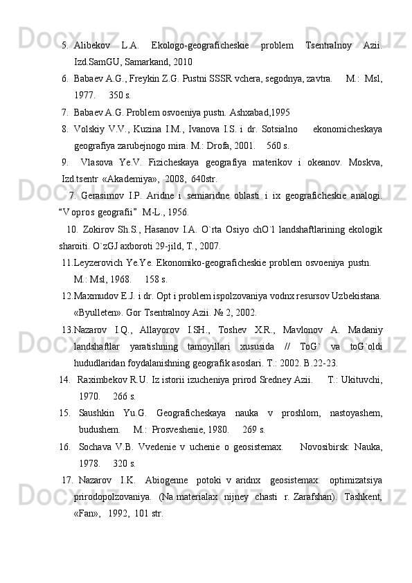 5. Alibekov   L.A.   Ekologo-geograficheskie   problem   Tsentralnoy   Azii.
Izd.SamGU, Samarkand, 2010
6. Babaev A.G., Freykin Z.G. Pustni SSSR vchera, segodnya, zavtra.   M.:  Msl,
1977.   350 s.	

7. Babaev A.G. Problem osvoeniya pustn.  Ashxabad,1995
8. Volskiy   V.V.,   Kuzina   I.M.,   Ivanova   I.S.   i   dr.   Sotsialno     ekonomicheskaya	

geografiya zarubejnogo mira. M.: Drofa, 2001.  	
 560 s. 
9.     Vlasova   Ye.V.   Fizicheskaya   geografiya   materikov   i   okeanov.   Moskva ,
Izd . tsentr   « Akademiya »,  2008,  640 str .
    7.   Gerasimov   I.P.   Aridne   i   semiaridne   oblasti   i   ix   geograficheskie   analogi.
V o pros  geografii  M-L., 1956.	
 
    10.   Zokirov   Sh.S.,   Hasanov   I.A.   O`rta   Osiyo   chO`l   landshaftlarining   ekologik
sharoiti. O`zGJ axboroti 29-jild, T., 2007.
11. Leyzerovich Ye.Ye. Ekonomiko-geograficheskie  problem  osvoeniya pustn. 	

M.: Msl, 1968.   158 s.	

12. Maxmudov E.J. i dr. Opt i problem ispolzovaniya vodnx resursov Uzbekistana.
«Byulleten». Gor Tsentralnoy Azii. № 2, 2002.
13. Nazarov   I . Q .,   Allayorov   I . SH .,   Toshev   X . R .,   Mavlonov   A .   Madaniy
landshaftlar   yaratishning   tamoyillari   xususida   //   ToG `   va   toG ` oldi
hududlaridan   foydalanishning   geografik   asoslari . 	
 T .: 2002. 	 B .22-23.
14. Raximbekov R.U. Iz istorii izucheniya prirod Sredney Azii.   T.: Ukituvchi,	

1970.   266 s. 	

15. Saushkin   Yu.G.   Geograficheskaya   nauka   v   proshlom,   nastoyashem,
budushem.   M.:  Prosveshenie, 1980.   269 s. 	
 
16. Sochava   V.B.   Vvedenie   v   uchenie   o   geosistemax.     Novosibirsk:   Nauka,	

1978.   320 s.  	

17.   Nazarov     I.K.     Abiogenne     potoki   v   aridnx     geosistemax:     optimizatsiya
prirodopolzovaniya.   (Na materialax   nijney   chasti    r. Zarafshan).   Tashkent,
«Fan»,   1992,  101 str.  