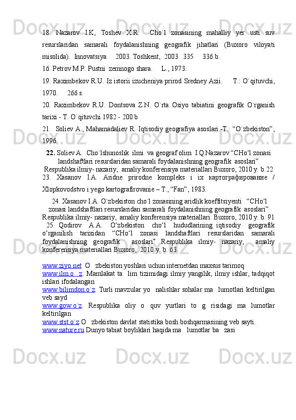 18.   Nazarov   I.K,   Toshev   X.R.     Ch o `l   zonasining   mahalliy   yer   usti   suv
resurslaridan   samarali   foydalanishning   geografik   jihatlari   (Buxoro   viloyati
misolida).  Innovatsiya   2003. Toshkent,  2003.  335   336 b. 
1 6 .  Petrov M.P. Pustni  zemnogo shara.   L., 1973.	

19.   Raximbekov R.U. Iz istorii izucheniya prirod Sredney Azii.   T.: O`qituvchi,	

1970.   266 s.	

20.   Raximbekov   R.U.   Dontsova   Z.N.   O`rta   Osiyo   tabiatini   geografik   O`rganish
tarixi - T. O`qituvchi 1982 - 200 b
21.     Soliev A., Mahamadaliev R. Iqtisodiy geografiya asoslari.-T.: “O`zbekiston”,
1996.
22.  Soliev A.  Cho`lshunoslik  ilmi  va geograf olim  I.Q.Nazarov “CHо‘l zonasi
landshaftlari resurslaridan samarali foydalanishning geografik  asoslari”
Respublika ilmiy- nazariy,  amaliy konferensiya materiallari Buxoro, 2010 y. b.22
23.   Xasanov   I.A.   Aridne   prirodne   kompleks   i   ix   картографирование   /
Xlopkovodstvo i yego kartografirovanie – T., “Fan”, 1983.
 24. Xasanov I.A. O`zbekiston cho`l zonasining aridlik koeffitsiyenti   “CHо‘l
zonasi landshaftlari resurslaridan samarali foydalanishning geografik  asoslari”
Respublika ilmiy- nazariy,  amaliy konferensiya materiallari. Buxoro, 2010 y..b. 91
  25.   Qodirov     A.A.     О‘zbekiston     chо‘l     hududlarining   iqtisodiy     geografik
о‘rganilish   tarixidan   “CHо‘l   zonasi   landshaftlari   resurslaridan   samarali
foydalanishning   geografik     asoslari   Respublika   ilmiy-   nazariy,     amaliy	

konferensiya materiallari Buxoro,  2010 y. b. 63.
www.ziyo.net    O zbekiston yoshlari uchun internetdan maxsus tarimoq	

www.ilm.o z	
 .   Mamlakat   ta lim   tizimidagi   ilmiy   yangilik,   ilmiy   ishlar,   tadqiqot	
ishlari ifodalangan
www.bilimdon.o`z .   Turli mavzular yo nalishlar sohalar ma lumotlari keltirilgan	
 
veb sayd
www.gow.o`z .   Respublika   oliy   o quv   yurtlari   to g risidagi   ma lumotlar	
   
keltirilgan
www.stst.o`z  O zbekiston davlat statistika bosh boshqarmasining veb sayti.	

www.nature.ru  Dunyo tabiat boyliklari haqida ma lumotlar ba zasi	
  