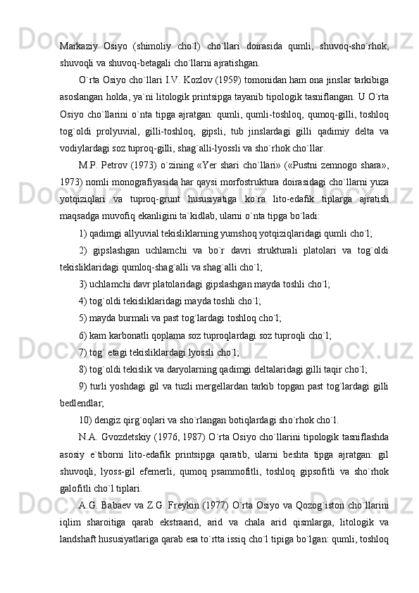 Markaziy   Osiyo   (shimoliy   cho`l)   cho`llari   doirasida   qumli,   shuvoq-sho`rhok,
shuvoqli va shuvoq-betagali cho`llarni ajratishgan. 
O`rta Osiyo cho`llari I.V. Kozlov (1959) tomonidan ham ona jinslar tarkibiga
asoslangan holda, ya`ni litologik printsipga tayanib tipologik tasniflangan. U O`rta
Osiyo   cho`llarini   o`nta   tipga   ajratgan:   qumli,   qumli-toshloq,   qumoq-gilli,   toshloq
tog`oldi   prolyuvial,   gilli-toshloq,   gipsli,   tub   jinslardagi   gilli   qadimiy   delta   va
vodiylardagi soz tuproq-gilli, shag`alli-lyossli va sho`rhok cho`llar.
M.P.  Petrov  (1973)   o`zining  «Yer  shari  cho`llari»  («Pustni  zemnogo   shara»,
1973) nomli monografiyasida har qaysi morfostruktura doirasidagi cho`llarni yuza
yotqiziqlari   va   tuproq-grunt   hususiyatiga   ko`ra   lito-edafik   tiplarga   ajratish
maqsadga muvofiq ekanligini ta`kidlab, ularni o`nta tipga bo`ladi:
1) qadimgi allyuvial tekisliklarning yumshoq yotqiziqlaridagi qumli cho`l;
2)   gipslashgan   uchlamchi   va   bo`r   davri   strukturali   platolari   va   tog`oldi
tekisliklaridagi qumloq-shag`alli va shag`alli cho`l;
3) uchlamchi davr platolaridagi gipslashgan mayda toshli cho`l;
4) to g `oldi tekisliklaridagi mayda toshli cho`l;
5) mayda burmali va past tog`lardagi toshloq cho`l;
6) kam karbonatli qoplama soz tuproqlardagi soz tuproqli cho`l;
7) to g ` etagi tekisliklardagi lyossli cho`l;
8) to g `oldi tekislik va daryolarning qadimgi deltalaridagi gilli taqir cho`l;
9) turli yoshdagi gil va tuzli mergellardan tarkib topgan past tog`lardagi gilli
bedlendlar;
10) dengiz qir g `oqlari va sh o `rlangan botiqlardagi sh o `rhok cho`l.
N.A. Gvozdetskiy (1976, 1987) O`rta Osiyo cho`llarini tipologik tasniflashda
asosiy   e`tiborni   lito-edafik   printsipga   qaratib,   ularni   beshta   tipga   ajratgan:   gil
shuvoqli,   lyoss-gil   efemerli,   qumoq   psammofitli,   toshloq   gipsofitli   va   sho`rhok
galofitli cho`l tiplari.
A.G. Babaev va Z.G. Freykin (1977)  O`rta Osiyo va Qozog`iston cho`llarini
iqlim   sharoitiga   qarab   ekstraarid,   arid   va   chala   arid   qismlarga,   litologik   va
landshaft hususiyatlariga qarab esa to`rtta issiq cho`l tipiga bo`lgan: qumli, toshloq 