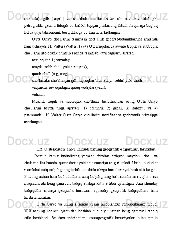 (hamada),   gilli   (taqirli)   va   sho`rhok   cho`llar.   Bular   o`z   navbatida   litologik-
petrografik,   geomorfologik   va   tashkil   topgan   jinslarning   fatsial   farqlariga   bog`liq
holda quyi taksonomik bosqichlarga bo`linishi ta`kidlangan.
O`rta   Osiyo   cho`llarini   tasniflash   chet   ellik   geograf-botaniklarning   ishlarida
ham uchraydi. H. Valter (Walter, 1974) O`z maqolasida avvalo tropik va subtropik
cho`llarni lito-edafik printsip asosida tasniflab, quyidagilarni ajratadi: 
toshloq cho`l (hamada);
mayda toshli cho`l yoki serir (reg);
qumli cho`l (erg, ereg);
ch o `kmalar sh o `rlangan gilli tuproqlari bilan (dayi, sebhi) yoki shotti;
vaqtincha suv oqadigan quruq vodiylar (vadi);
vohalar.
Muallif,   tropik   va   subtropik   cho`llarni   tasniflashdan   so`ng   O`rta   Osiyo
cho`llarini   to`rtta   tipga   ajratadi:   1)   efemerli,   2)   gipsli,   3)   galofitli   va   4)
psammofitli.   H.   Valter   O`rta   Osiyo   cho`llarini   tasniflashda   geobotanik   printsipga
asoslangan.
1.2.  O`zb e kiston  ch o ` l   hududlarining g e ografik o`rganilish tari x idan
Respublikamiz   hududining   yetmish   foizdan   ortiqroq   maydoni   cho`l   va
chalacho`llar hamda  quruq dasht yoki adir zonasiga t o ` g `ri keladi. Ushbu hududlar
mamlakat xalq xo`jaligining tarkib topishida o`ziga hos ahamiyat kasb etib kelgan.
Shuning uchun ham bu hududlarni xalq ho`jaligining turli sohalarini rivojlantirish
maqsadlarida   keng   qamrovli   tadqiq   etishga   katta   e`tibor   qaratilgan.   Ana   shunday
tadqiqotlar   sirasiga   geografik   hususan,     iqtisodiy   geografik   tadqiqotlarni   ham
kiritish mumkin.
  O`rta   Osiyo   va   uning   ajralmas   qismi   hisoblangan   respublikamiz   hududi
XIX   asrning   ikkinchi   yarmidan   boshlab   hududiy   jihatdan   keng   qamrovli   tadqiq
etila   boshlandi.   Bu   davr   tadqiqotlari   umumgeografik   hususiyatlari   bilan   ajralib 