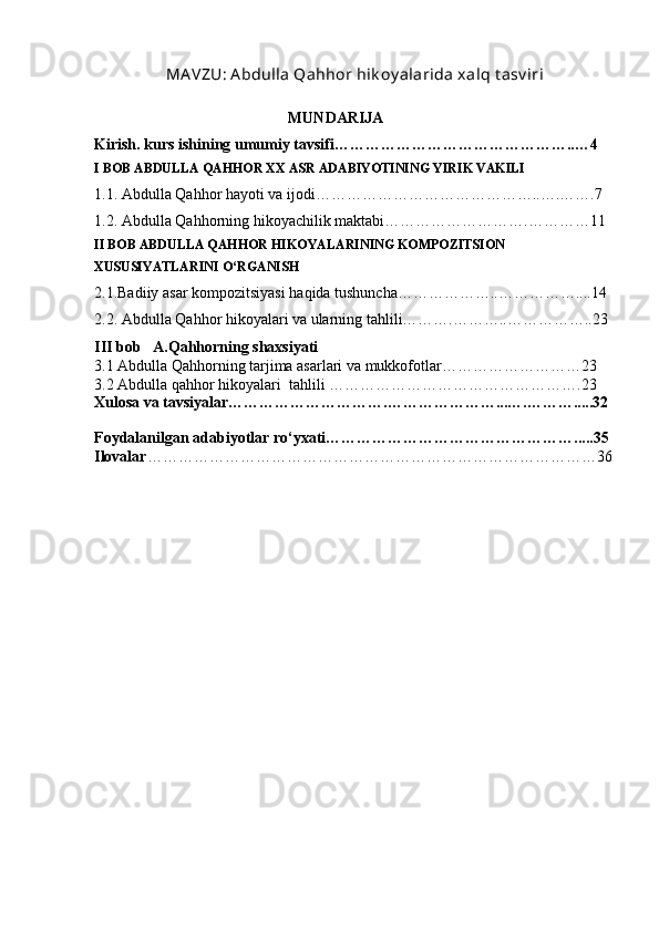  MA VZU: A bdulla Qahhor hik oy alarida xalq t asv iri
                                                  MUNDARIJA
Kirish. kurs ishining umumiy tavsifi………………………………………..…4  
I BOB ABDULLA QAHHOR XX ASR ADABIYOTINING YIRIK VAKILI  
1.1. Abdulla Qahhor hayoti va ijodi……………………………………..….…….7 
1.2. Abdulla Qahhorning hikoyachilik maktabi……………………….…………11 
II BOB ABDULLA QAHHOR HIKOYALARINING KOMPOZITSION 
XUSUSIYATLARINI O‘RGANISH  
2.1.Badiiy asar kompozitsiyasi haqida tushuncha………………..……………....14 
2.2. Abdulla Qahhor hikoyalari va ularning tahlili……….………..……………..23 
III bob     A.Qahhorning shaxsiyati
3.1 Abdulla Qahhorning tarjima asarlari va mukkofotlar………………………23
3.2 Abdulla qahhor hikoyalari  tahlili   ………………………………………….23
Xulosa va tavsiyalar………………………….…………………...….……….....32
Foydalanilgan adabiyotlar ro‘yxati………………………………………….....35
Ilovalar ……………………………………………………………………………36
                                                 