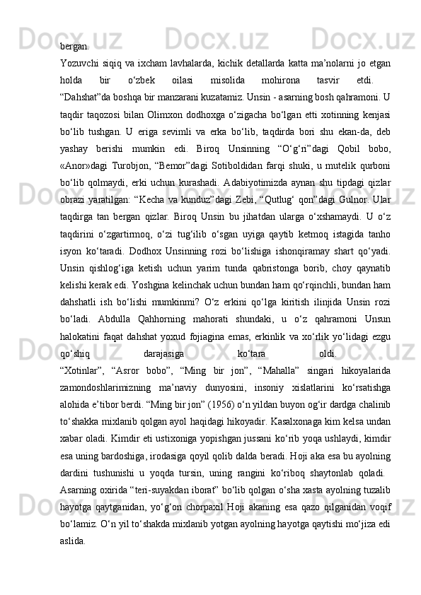 bergan.  
Yozuvchi   siqiq va  ixcham   lavhalarda, kichik  detallarda katta  ma’nolarni   jo etgan
holda   bir   o‘zbek   oilasi   misolida   mohirona   tasvir   etdi.  
“Dahshat”da boshqa bir manzarani kuzatamiz. Unsin - asarning bosh qahramoni. U
taqdir   taqozosi   bilan   Olimxon   dodhoxga   o‘zigacha   bo‘lgan   etti   xotinning   kenjasi
bo‘lib   tushgan.   U   eriga   sevimli   va   erka   bo‘lib,   taqdirda   bori   shu   ekan-da,   deb
yashay   berishi   mumkin   edi.   Biroq   Unsinning   “O‘g‘ri”dagi   Qobil   bobo,
«Anor»dagi   Turobjon,   “Bemor”dagi   Sotiboldidan   farqi   shuki,   u   mutelik   qurboni
bo‘lib   qolmaydi,   erki   uchun   kurashadi.   Adabiyotimizda   aynan   shu   tipdagi   qizlar
obrazi   yaratilgan:   “Kecha   va   kunduz”dagi   Zebi,   “Qutlug‘   qon”dagi   Gulnor.   Ular
taqdirga   tan   bergan   qizlar.   Biroq   Unsin   bu   jihatdan   ularga   o‘xshamaydi.   U   o‘z
taqdirini   o‘zgartirmoq,   o‘zi   tug‘ilib   o‘sgan   uyiga   qaytib   ketmoq   istagida   tanho
isyon   ko‘taradi.   Dodhox   Unsinning   rozi   bo‘lishiga   ishonqiramay   shart   qo‘yadi.
Unsin   qishlog‘iga   ketish   uchun   yarim   tunda   qabristonga   borib,   choy   qaynatib
kelishi kerak edi. Yoshgina kelinchak uchun bundan ham qo‘rqinchli, bundan ham
dahshatli   ish   bo‘lishi   mumkinmi?   O‘z   erkini   qo‘lga   kiritish   ilinjida   Unsin   rozi
bo‘ladi.   Abdulla   Qahhorning   mahorati   shundaki,   u   o‘z   qahramoni   Unsun
halokatini   faqat   dahshat   yoxud   fojiagina   emas,   erkinlik   va   xo‘rlik   yo‘lidagi   ezgu
qo‘shiq   darajasiga   ko‘tara   oldi.  
“Xotinlar”,   “Asror   bobo”,   “Ming   bir   jon”,   “Mahalla”   singari   hikoyalarida
zamondoshlarimizning   ma’naviy   dunyosini,   insoniy   xislatlarini   ko‘rsatishga
alohida e’tibor berdi. “Ming bir jon” (1956) o‘n yildan buyon og‘ir dardga chalinib
to‘shakka mixlanib qolgan ayol haqidagi hikoyadir. Kasalxonaga kim kelsa undan
xabar oladi. Kimdir eti ustixoniga yopishgan jussani  ko‘rib yoqa ushlaydi, kimdir
esa uning bardoshiga, irodasiga qoyil qolib dalda beradi. Hoji aka esa bu ayolning
dardini   tushunishi   u   yoqda   tursin,   uning   rangini   ko‘riboq   shaytonlab   qoladi.  
Asarning oxirida “teri-suyakdan iborat” bo‘lib qolgan o‘sha xasta ayolning tuzalib
hayotga   qaytganidan,   yo‘g‘on   chorpaxil   Hoji   akaning   esa   qazo   qilganidan   voqif
bo‘lamiz. O‘n yil to‘shakda mixlanib yotgan ayolning hayotga qaytishi mo‘jiza edi
aslida.   