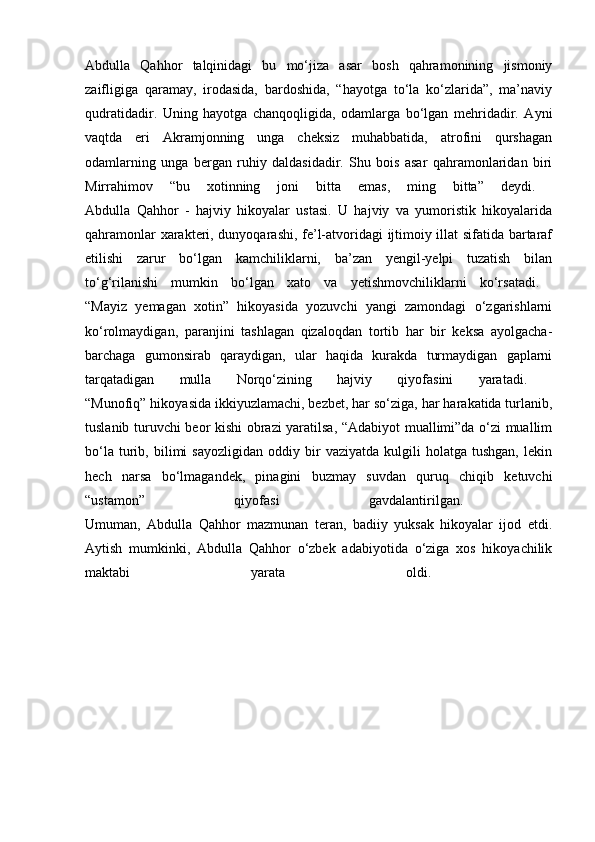 Abdulla   Qahhor   talqinidagi   bu   mo‘jiza   asar   bosh   qahramonining   jismoniy
zaifligiga   qaramay,   irodasida,   bardoshida,   “hayotga   to‘la   ko‘zlarida”,   ma’naviy
qudratidadir.   Uning   hayotga   chanqoqligida,   odamlarga   bo‘lgan   mehridadir.   Ayni
vaqtda   eri   Akramjonning   unga   cheksiz   muhabbatida,   atrofini   qurshagan
odamlarning   unga   bergan   ruhiy   daldasidadir.   Shu   bois   asar   qahramonlaridan   biri
Mirrahimov   “bu   xotinning   joni   bitta   emas,   ming   bitta”   deydi.  
Abdulla   Qahhor   -   hajviy   hikoyalar   ustasi.   U   hajviy   va   yumoristik   hikoyalarida
qahramonlar xarakteri, dunyoqarashi, fe’l-atvoridagi ijtimoiy illat sifatida bartaraf
etilishi   zarur   bo‘lgan   kamchiliklarni,   ba’zan   yengil-yelpi   tuzatish   bilan
to‘g‘rilanishi   mumkin   bo‘lgan   xato   va   yetishmovchiliklarni   ko‘rsatadi.  
“Mayiz   yemagan   xotin”   hikoyasida   yozuvchi   yangi   zamondagi   o‘zgarishlarni
ko‘rolmaydigan,   paranjini   tashlagan   qizaloqdan   tortib   har   bir   keksa   ayolgacha-
barchaga   gumonsirab   qaraydigan,   ular   haqida   kurakda   turmaydigan   gaplarni
tarqatadigan   mulla   Norqo‘zining   hajviy   qiyofasini   yaratadi.  
“Munofiq” hikoyasida ikkiyuzlamachi, bezbet, har so‘ziga, har harakatida turlanib,
tuslanib turuvchi beor kishi obrazi yaratilsa, “Adabiyot muallimi”da o‘zi muallim
bo‘la   turib,   bilimi   sayozligidan   oddiy   bir   vaziyatda   kulgili   holatga  tushgan,   lekin
hech   narsa   bo‘lmagandek,   pinagini   buzmay   suvdan   quruq   chiqib   ketuvchi
“ustamon”   qiyofasi   gavdalantirilgan.  
Umuman,   Abdulla   Qahhor   mazmunan   teran,   badiiy   yuksak   hikoyalar   ijod   etdi.
Aytish   mumkinki,   Abdulla   Qahhor   o‘zbek   adabiyotida   o‘ziga   xos   hikoyachilik
maktabi   yarata   oldi.