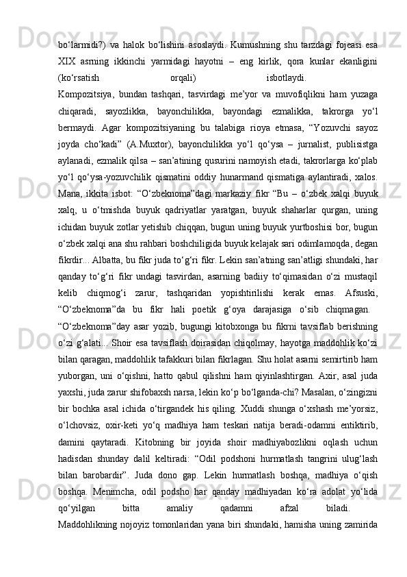 bo‘larmidi?)   va   halok   bo‘lishini   asoslaydi.   Kumushning   shu   tarzdagi   fojeasi   esa
XIX   asrning   ikkinchi   yarmidagi   hayotni   –   eng   kirlik,   qora   kunlar   ekanligini
(ko‘rsatish   orqali)   isbotlaydi.  
Kompozitsiya,   bundan   tashqari,   tasvirdagi   me’yor   va   muvofiqlikni   ham   yuzaga
chiqaradi,   sayozlikka,   bayonchilikka,   bayondagi   ezmalikka,   takrorga   yo‘l
bermaydi.   Agar   kompozitsiyaning   bu   talabiga   rioya   etmasa,   “Yozuvchi   sayoz
joyda   cho‘kadi”   (A.Muxtor),   bayonchilikka   yo‘l   qo‘ysa   –   jurnalist,   publisistga
aylanadi, ezmalik qilsa – san’atining qusurini namoyish etadi, takrorlarga ko‘plab
yo‘l   qo‘ysa-yozuvchilik   qismatini   oddiy   hunarmand   qismatiga   aylantiradi,   xalos.
Mana,   ikkita   isbot:   “O‘zbeknoma”dagi   markaziy   fikr   “Bu   –   o‘zbek   xalqi   buyuk
xalq,   u   o‘tmishda   buyuk   qadriyatlar   yaratgan,   buyuk   shaharlar   qurgan,   uning
ichidan buyuk zotlar yetishib chiqqan, bugun uning buyuk yurtboshisi bor, bugun
o‘zbek xalqi ana shu rahbari boshchiligida buyuk kelajak sari odimlamoqda, degan
fikrdir... Albatta, bu fikr juda to‘g‘ri fikr. Lekin san’atning san’atligi shundaki, har
qanday   to‘g‘ri   fikr   undagi   tasvirdan,   asarning   badiiy   to‘qimasidan   o‘zi   mustaqil
kelib   chiqmog‘i   zarur,   tashqaridan   yopishtirilishi   kerak   emas.   Afsuski,
“O‘zbeknoma”da   bu   fikr   hali   poetik   g‘oya   darajasiga   o‘sib   chiqmagan.  
“O‘zbeknoma”day   asar   yozib,   bugungi   kitobxonga   bu   fikrni   tavsiflab   berishning
o‘zi  g‘alati... Shoir  esa tavsiflash doirasidan chiqolmay, hayotga maddohlik ko‘zi
bilan qaragan, maddohlik tafakkuri bilan fikrlagan. Shu holat asarni semirtirib ham
yuborgan,   uni   o‘qishni,   hatto   qabul   qilishni   ham   qiyinlashtirgan.   Axir,   asal   juda
yaxshi, juda zarur shifobaxsh narsa, lekin ko‘p bo‘lganda-chi? Masalan, o‘zingizni
bir   bochka   asal   ichida   o‘tirgandek   his   qiling.   Xuddi   shunga   o‘xshash   me’yorsiz,
o‘lchovsiz,   oxir-keti   yo‘q   madhiya   ham   teskari   natija   beradi-odamni   entiktirib,
damini   qaytaradi.   Kitobning   bir   joyida   shoir   madhiyabozlikni   oqlash   uchun
hadisdan   shunday   dalil   keltiradi:   “Odil   podshoni   hurmatlash   tangrini   ulug‘lash
bilan   barobardir”.   Juda   dono   gap.   Lekin   hurmatlash   boshqa,   madhiya   o‘qish
boshqa.   Menimcha,   odil   podsho   har   qanday   madhiyadan   ko‘ra   adolat   yo‘lida
qo‘yilgan   bitta   amaliy   qadamni   afzal   biladi.  
Maddohlikning nojoyiz tomonlaridan yana biri shundaki, hamisha uning zamirida 