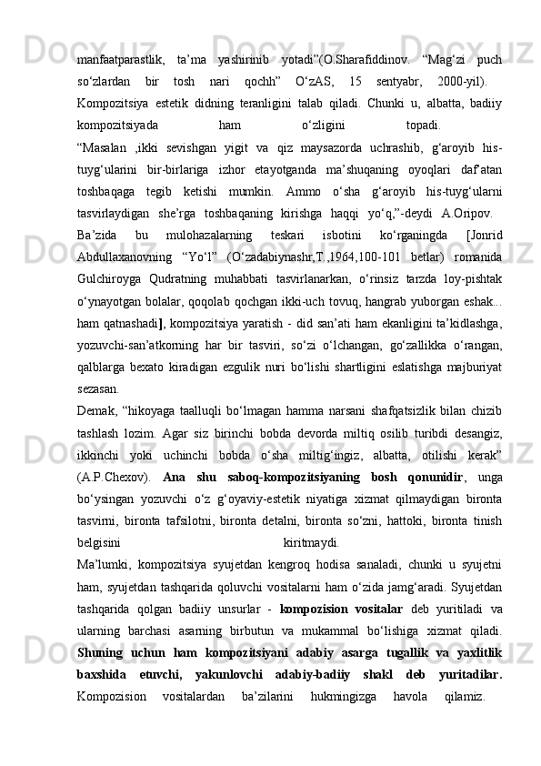 manfaatparastlik,   ta’ma   yashirinib   yotadi”(O.Sharafiddinov.   “Mag‘zi   puch
so‘zlardan   bir   tosh   nari   qochh”   O‘zAS,   15   sentyabr,   2000-yil).  
Kompozitsiya   estetik   didning   teranligini   talab   qiladi.   Chunki   u,   albatta,   badiiy
kompozitsiyada   ham   o‘zligini   topadi.  
“Masalan   ,ikki   sevishgan   yigit   va   qiz   maysazorda   uchrashib,   g‘aroyib   his-
tuyg‘ularini   bir-birlariga   izhor   etayotganda   ma’shuqaning   oyoqlari   daf’atan
toshbaqaga   tegib   ketishi   mumkin.   Ammo   o‘sha   g‘aroyib   his-tuyg‘ularni
tasvirlaydigan   she’rga   toshbaqaning   kirishga   haqqi   yo‘q,”-deydi   A.Oripov.  
Ba’zida   bu   mulohazalarning   teskari   isbotini   ko‘rganingda   [Jonrid
Abdullaxanovning   “Yo‘l”   (O‘zadabiynashr,T.,1964,100-101   betlar)   romanida
Gulchiroyga   Qudratning   muhabbati   tasvirlanarkan,   o‘rinsiz   tarzda   loy-pishtak
o‘ynayotgan   bolalar,  qoqolab   qochgan   ikki-uch   tovuq,  hangrab   yuborgan   eshak...
ham qatnashadi ] , kompozitsiya yaratish - did san’ati ham  ekanligini ta’kidlashga,
yozuvchi-san’atkorning   har   bir   tasviri,   so‘zi   o‘lchangan,   go‘zallikka   o‘rangan,
qalblarga   bexato   kiradigan   ezgulik   nuri   bo‘lishi   shartligini   eslatishga   majburiyat
sezasan.  
Demak,   “hikoyaga   taalluqli   bo‘lmagan   hamma   narsani   shafqatsizlik   bilan   chizib
tashlash   lozim.   Agar   siz   birinchi   bobda   devorda   miltiq   osilib   turibdi   desangiz,
ikkinchi   yoki   uchinchi   bobda   o‘sha   miltig‘ingiz,   albatta,   otilishi   kerak”
(A.P.Chexov).   Ana   shu   saboq-kompozitsiyaning   bosh   qonunidir ,   unga
bo‘ysingan   yozuvchi   o‘z   g‘oyaviy-estetik   niyatiga   xizmat   qilmaydigan   bironta
tasvirni,   bironta   tafsilotni,   bironta   detalni,   bironta   so‘zni,   hattoki,   bironta   tinish
belgisini   kiritmaydi.  
Ma’lumki,   kompozitsiya   syujetdan   kengroq   hodisa   sanaladi,   chunki   u   syujetni
ham,   syujetdan   tashqarida   qoluvchi   vositalarni   ham   o‘zida   jamg‘aradi.   Syujetdan
tashqarida   qolgan   badiiy   unsurlar   -   kompozision   vositalar   deb   yuritiladi   va
ularning   barchasi   asarning   birbutun   va   mukammal   bo‘lishiga   xizmat   qiladi.
Shuning   uchun   ham   kompozitsiyani   adabiy   asarga   tugallik   va   yaxlitlik
baxshida   etuvchi,   yakunlovchi   adabiy-badiiy   shakl   deb   yuritadilar.
Kompozision   vositalardan   ba’zilarini   hukmingizga   havola   qilamiz.   