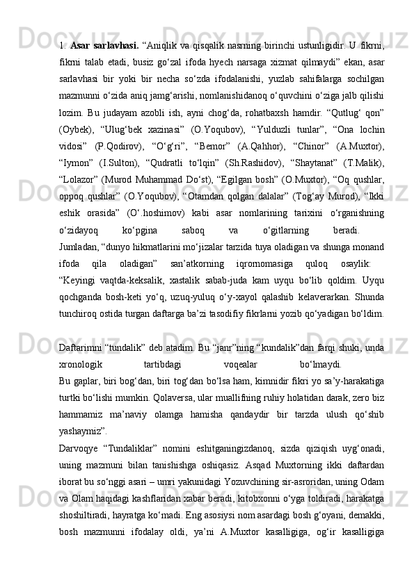 1.   Asar   sarlavhasi.   “Aniqlik   va   qisqalik   nasrning   birinchi   ustunligidir.   U   fikrni,
fikrni   talab   etadi,   busiz   go‘zal   ifoda   hyech   narsaga   xizmat   qilmaydi”   ekan,   asar
sarlavhasi   bir   yoki   bir   necha   so‘zda   ifodalanishi,   yuzlab   sahifalarga   sochilgan
mazmunni o‘zida aniq jamg‘arishi, nomlanishidanoq o‘quvchini o‘ziga jalb qilishi
lozim.   Bu   judayam   azobli   ish,   ayni   chog‘da,   rohatbaxsh   hamdir.   “Qutlug‘   qon”
(Oybek),   “Ulug‘bek   xazinasi”   (O.Yoqubov),   “Yulduzli   tunlar”,   “Ona   lochin
vidosi”   (P.Qodirov),   “O‘g‘ri”,   “Bemor”   (A.Qahhor),   “Chinor”   (A.Muxtor),
“Iymon”   (I.Sulton),   “Qudratli   to‘lqin”   (Sh.Rashidov),   “Shaytanat”   (T.Malik),
“Lolazor”   (Murod   Muhammad   Do‘st),   “Egilgan   bosh”   (O.Muxtor),   “Oq   qushlar,
oppoq   qushlar”   (O.Yoqubov),   “Otamdan   qolgan   dalalar”   (Tog‘ay   Murod),   “Ikki
eshik   orasida”   (O‘.hoshimov)   kabi   asar   nomlarining   tarixini   o‘rganishning
o‘zidayoq   ko‘pgina   saboq   va   o‘gitlarning   beradi.  
Jumladan, “dunyo hikmatlarini mo‘jizalar tarzida tuya oladigan va shunga monand
ifoda   qila   oladigan”   san’atkorning   iqrornomasiga   quloq   osaylik:  
“Keyingi   vaqtda-keksalik,   xastalik   sabab-juda   kam   uyqu   bo‘lib   qoldim.   Uyqu
qochganda   bosh-keti   yo‘q,   uzuq-yuluq   o‘y-xayol   qalashib   kelaverarkan.   Shunda
tunchiroq ostida turgan daftarga ba’zi tasodifiy fikrlarni yozib qo‘yadigan bo‘ldim.
Daftarimni “tundalik” deb atadim. Bu “janr”ning “kundalik”dan farqi shuki, unda
xronologik   tartibdagi   voqealar   bo‘lmaydi.  
Bu gaplar, biri bog‘dan, biri tog‘dan bo‘lsa ham, kimnidir fikri yo sa’y-harakatiga
turtki bo‘lishi mumkin. Qolaversa, ular muallifning ruhiy holatidan darak, zero biz
hammamiz   ma’naviy   olamga   hamisha   qandaydir   bir   tarzda   ulush   qo‘shib
yashaymiz”.  
Darvoqye   “Tundaliklar”   nomini   eshitganingizdanoq,   sizda   qiziqish   uyg‘onadi,
uning   mazmuni   bilan   tanishishga   oshiqasiz.   Asqad   Muxtorning   ikki   daftardan
iborat bu so‘nggi asari – umri yakunidagi Yozuvchining sir-asroridan, uning Odam
va Olam haqidagi kashflaridan xabar beradi, kitobxonni o‘yga toldiradi, harakatga
shoshiltiradi, hayratga ko‘madi. Eng asosiysi nom asardagi bosh g‘oyani, demakki,
bosh   mazmunni   ifodalay   oldi,   ya’ni   A.Muxtor   kasalligiga,   og‘ir   kasalligiga 