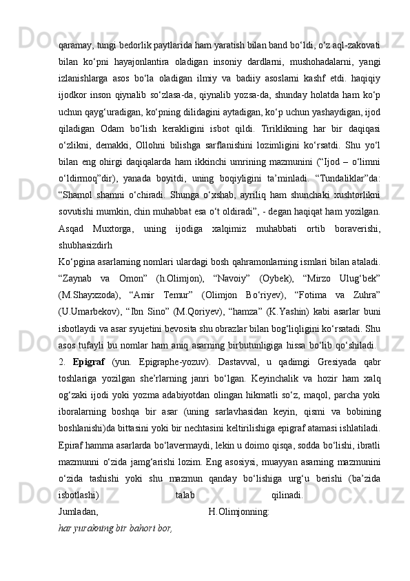 qaramay, tungi bedorlik paytlarida ham yaratish bilan band bo‘ldi, o‘z aql-zakovati
bilan   ko‘pni   hayajonlantira   oladigan   insoniy   dardlarni,   mushohadalarni,   yangi
izlanishlarga   asos   bo‘la   oladigan   ilmiy   va   badiiy   asoslarni   kashf   etdi.   haqiqiy
ijodkor   inson   qiynalib   so‘zlasa-da,   qiynalib   yozsa-da,   shunday   holatda   ham   ko‘p
uchun qayg‘uradigan, ko‘pning dilidagini aytadigan, ko‘p uchun yashaydigan, ijod
qiladigan   Odam   bo‘lish   kerakligini   isbot   qildi.   Tiriklikning   har   bir   daqiqasi
o‘zlikni,   demakki,   Ollohni   bilishga   sarflanishini   lozimligini   ko‘rsatdi.   Shu   yo‘l
bilan   eng   ohirgi   daqiqalarda   ham   ikkinchi   umrining   mazmunini   (“Ijod   –   o‘limni
o‘ldirmoq”dir),   yanada   boyitdi,   uning   boqiyligini   ta’minladi.   “Tundaliklar”da:
“Shamol   shamni   o‘chiradi.   Shunga   o‘xshab,   ayriliq   ham   shunchaki   xushtorlikni
sovutishi mumkin, chin muhabbat esa o‘t oldiradi”, - degan haqiqat ham yozilgan.
Asqad   Muxtorga,   uning   ijodiga   xalqimiz   muhabbati   ortib   boraverishi,
shubhasizdirh  
Ko‘pgina asarlarning nomlari ulardagi bosh qahramonlarning ismlari bilan ataladi.
“Zaynab   va   Omon”   (h.Olimjon),   “Navoiy”   (Oybek),   “Mirzo   Ulug‘bek”
(M.Shayxzoda),   “Amir   Temur”   (Olimjon   Bo‘riyev),   “Fotima   va   Zuhra”
(U.Umarbekov),   “Ibn   Sino”   (M.Qoriyev),   “hamza”   (K.Yashin)   kabi   asarlar   buni
isbotlaydi va asar syujetini bevosita shu obrazlar bilan bog‘liqligini ko‘rsatadi. Shu
asos   tufayli   bu   nomlar   ham   aniq   asarning   birbutunligiga   hissa   bo‘lib   qo‘shiladi.  
2.   Epigraf   (yun.   Epigraphe-yozuv).   Dastavval,   u   qadimgi   Gresiyada   qabr
toshlariga   yozilgan   she’rlarning   janri   bo‘lgan.   Keyinchalik   va   hozir   ham   xalq
og‘zaki   ijodi   yoki   yozma   adabiyotdan   olingan   hikmatli   so‘z,   maqol,   parcha   yoki
iboralarning   boshqa   bir   asar   (uning   sarlavhasidan   keyin,   qismi   va   bobining
boshlanishi)da bittasini yoki bir nechtasini keltirilishiga epigraf atamasi ishlatiladi.
Epiraf hamma asarlarda bo‘lavermaydi, lekin u doimo qisqa, sodda bo‘lishi, ibratli
mazmunni   o‘zida   jamg‘arishi   lozim.   Eng   asosiysi,   muayyan   asarning   mazmunini
o‘zida   tashishi   yoki   shu   mazmun   qanday   bo‘lishiga   urg‘u   berishi   (ba’zida
isbotlashi)   talab   qilinadi.  
Jumladan,   H.Olimjonning:  
har yurakning bir bahori bor, 