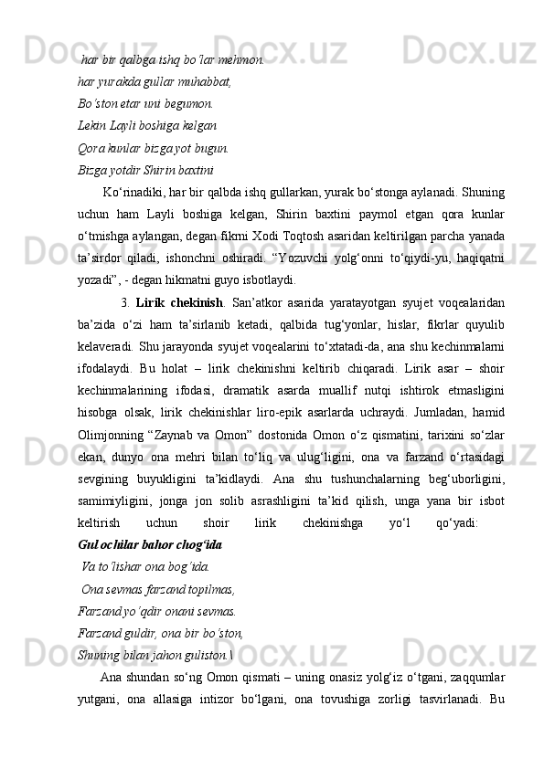   har bir qalbga ishq bo‘lar mehmon.  
har yurakda gullar muhabbat,  
Bo‘ston etar uni begumon.  
Lekin Layli boshiga kelgan  
Qora kunlar bizga yot bugun.  
Bizga yotdir Shirin baxtini 
       Ko‘rinadiki, har bir qalbda ishq gullarkan, yurak bo‘stonga aylanadi. Shuning
uchun   ham   Layli   boshiga   kelgan,   Shirin   baxtini   paymol   etgan   qora   kunlar
o‘tmishga aylangan, degan fikrni Xodi Toqtosh asaridan keltirilgan parcha yanada
ta’sirdor   qiladi,   ishonchni   oshiradi.   “Yozuvchi   yolg‘onni   to‘qiydi-yu,   haqiqatni
yozadi”, - degan hikmatni guyo isbotlaydi.
              3.   Lirik   chekinish .   San’atkor   asarida   yaratayotgan   syujet   voqealaridan
ba’zida   o‘zi   ham   ta’sirlanib   ketadi,   qalbida   tug‘yonlar,   hislar,   fikrlar   quyulib
kelaveradi. Shu jarayonda syujet  voqealarini  to‘xtatadi-da, ana shu kechinmalarni
ifodalaydi.   Bu   holat   –   lirik   chekinishni   keltirib   chiqaradi.   Lirik   asar   –   shoir
kechinmalarining   ifodasi,   dramatik   asarda   muallif   nutqi   ishtirok   etmasligini
hisobga   olsak,   lirik   chekinishlar   liro-epik   asarlarda   uchraydi.   Jumladan,   hamid
Olimjonning   “Zaynab   va   Omon”   dostonida   Omon   o‘z   qismatini,   tarixini   so‘zlar
ekan,   dunyo   ona   mehri   bilan   to‘liq   va   ulug‘ligini,   ona   va   farzand   o‘rtasidagi
sevgining   buyukligini   ta’kidlaydi.   Ana   shu   tushunchalarning   beg‘uborligini,
samimiyligini,   jonga   jon   solib   asrashligini   ta’kid   qilish,   unga   yana   bir   isbot
keltirish   uchun   shoir   lirik   chekinishga   yo‘l   qo‘yadi:  
Gul ochilar bahor chog‘ida
  Va to‘lishar ona bog‘ida.
  Ona sevmas farzand topilmas,  
Farzand yo‘qdir onani sevmas.  
Farzand guldir, ona bir bo‘ston, 
Shuning bilan jahon guliston.\
          Ana shundan  so‘ng Omon qismati  – uning onasiz  yolg‘iz o‘tgani, zaqqumlar
yutgani,   ona   allasiga   intizor   bo‘lgani,   ona   tovushiga   zorligi   tasvirlanadi.   Bu 