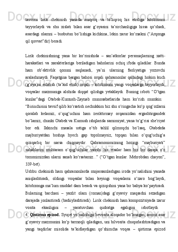 tasvirni   lirik   chekinish   yanada   aniqroq   va   to‘liqroq   his   etishga   kitobxonni
tayyorlaydi   va   shu   xislati   bilan   asar   g‘oyasini   ta’sirchanligiga   hissa   qo‘shadi,
asardagi   olamni   –   busbutun   bo‘lishiga   kichkina,   lekin   zarur   ko‘makni   (“Arqonga
qil quvvat”dir) beradi.
Lirik   chekinishning   yana   bir   ko‘rinishida   –   san’atkorlar   personajlarning   xatti-
harakatlari   va   xarakterlariga   beriladigan   baholarini   ochiq   ifoda   qiladilar.   Bunda
ham   ob’ektivlik   qonuni   saqlanadi,   ya’ni   ularning   faoliyatiga   yozuvchi
aralashmaydi.   Faqatgina   bergan   bahosi   orqali   qahramonlar   qalbidagi   hokim   kuch
(g‘oya)ni   eslatish   (ta’kid  etish)   orqali   –  kitobxonni  yangi  voqealarga   tayyorlaydi,
voqealar   mazmuniga   alohida   diqqat   qilishga   yetaklaydi.   Buning   isboti   “O‘tgan
kunlar”dagi   Otabek-Kumush-Zaynab   munosabatlarida   ham   ko‘rish   mumkin:  
“Birinchisini tavsif qilib ko‘rsatish nechukkim biz shu o‘ringacha ko‘p qog‘ozlarni
qoralab   kelamiz,   o‘qug‘uchini   ham   zeriktirmay   orqamizdan   ergashtirgandek
bo‘lamiz, chunki Otabek va Kumush ishqlarida samimiyat, yana to‘g‘risi she’riyat
bor   edi.   Ikkinchi   masala   ustiga   o‘tib   tahlil   qilmoqchi   bo‘lsaq,   Otabekda
majburiyatdan   boshqa   hyech   gap   topolmaysiz,   topqan   bilan   o‘qug‘uchig‘a
qiziqarliq   bir   narsa   chiqmaydir.   Qahramonimizning   hozirgi   “majburiyati”
sabablarini   muhtaram   o‘qug‘uchilar   yaxshi   his   etsalar   ham   biz   bir   daraja   o‘z
tomonimizdan   ularni   sanab   ko‘rsatamiz...”   (“O‘tgan   kunlar.   Mehrobdan   chayon”,
339-bet).  
Ushbu   chekinish   ham   qahramonlarda   mujassamlashgan   iroda  yo‘nalishini   yanada
aniqlashtiradi,   oldingi   voqealar   bilan   keyingi   voqealarni   o‘zaro   bog‘laydi,
kitobxonga ma’lum muddat dam beradi va qiziqishini yana bir bahya ko‘paytiradi.
Bularning   barchasi   –   yaxlit   olam   (roman)dagi   g‘oyaviy   maqsadni   sezadigan
darajada jonlantiradi (badiiylashtiradi). Lirik chekinish ham kompozitsiyada zarur
vosita   ekanligini   –   yaratuvchan   qudratga   egaligini   isbotlaydi.  
4.   Qistirma epizod.   Syujet yo‘nalishiga bevosita aloqador bo‘lmagan, ammo asar
g‘oyaviy mazmunini ko‘p tarmoqli qiladigan, uni bilvosita chuqurlashtiradigan va
yangi   taqdirlar   misolida   ta’kidlaydigan   qo‘shimcha   voqea   –   qistirma   epizod 