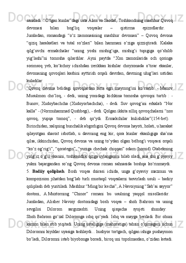 sanaladi. “O‘tgan kunlar”dagi usta Alim va Saodat, Toshkandning mashhur Qovoq
devonasi   bilan   bog‘liq   voqealar   –   qistirma   epizodlardir.  
Jumladan,   romandagi   “o‘z   zamonasining   mashhur   devonasi”   –   Qovoq   devona
“qiziq   harakatlari   va   tutal   so‘zlari”   bilan   hammani   o‘ziga   qizziqtiradi.   Kalaka
qilg‘uvchi   ermakchalar   “uning   yoshi   mishig‘iga,   mishig‘i   tupigiga   qo‘shilib
yig‘lashi”ni   tomosha   qilardilar.   Ayni   paytda   “Xon   zamonlarida   och   qoringa
sorimsoq   yeb,   ko‘kchoy   ichishdan   zerikkan   kishilar   choyxonada   o‘tirar   ekanlar,
devonaning   qovoqlari   kasbini   ayttirish   orqali   davrdan,   davrning   ulug‘lari   ustidan
kuladilar:  
“Qovoq   devona   belidagi   qovoqlardan   bitta   egri   maymog‘ini   ko‘rsatib:   -   Manov
Musulmon   cho‘loq,   -   dedi,   uning   yonidagi   kichkina   tomosha   qovoqni   turtib   :   -
Bunov,   Xudoybachcha   (Xudoyorbachcha),   -   dedi.   Suv   qovog‘ini   erkalab   “Nor
kalla” - (Normuhammad Qushbegi), - dedi. Qolgan ikkita silliq qovoqchalarni “nos
qovoq,   yupqa   tomoq”,   -   deb   qo‘ydi.   Ermakchilar   kulishdilar”(154-bet).  
Birinchidan, xalqning bunchalik abgorligini Qovoq devona hayoti, holati, u harakat
qilayotgan   sharoit   isbotlab,   u   davrning   eng   kir,   qora   kunlar   ekanligiga   sha’ma
qilsa, ikkinchidan, Qovoq devona va uning to‘ydan olgan belbog‘i  voqeasi  orqali
“ko‘z og‘rig‘i”, “qorategin”, “yuziga chechak chiqqan” odam (homid) Otabekning
yolg‘iz o‘g‘il ekanini, toshkandlik qizga uylanganini bilab oladi, ana shu g‘oyaviy
yukni   bajargandan   so‘ng   Qovoq   devona   roman   sahnasida   boshqa   ko‘rinmaydi.  
5.   Badiiy   qoliplash .   Bosh   voqea   doirasi   ichida,   unga   g‘oyaviy   mazmun   va
kompozision   jihatdan   bog‘lab   turli   mustaqil   voqealarni   tasvirlash   usuli   –   badiiy
qoliplash deb yuritiladi. Mashhur “Ming bir kecha”, A.Navoiyning “Sab’ai sayyor”
dostoni,   A.Muxtorning   “Chinor”   romani   bu   usulning   yaqqol   misollaridir.  
Jumladan,   Alisher   Navoiy   dostonidagi   bosh   voqea   –   shoh   Bahrom   va   uning
sevgilisi   Dilorom   sarguzashti.   Uning   qisqacha   syujeti   shunday:  
Shoh   Bahrom   go‘zal   Diloromga   ishq   qo‘yadi.   Ishq   va   mayga   beriladi.   Bir   ohuni
kamon bilan otib yiqitadi. Uning ustaligiga (mahoratiga) tahsin o‘qimagani uchun
Diloromni kiyiklar uyasiga tashlaydi... hushyor tortgach, qilgan ishiga pushaymon
bo‘ladi, Diloromni istab biyobonga boradi, biroq uni topolmasdan, o‘zidan ketadi. 