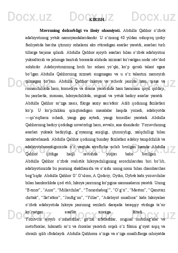                                                               KIRISH.
            Mavzuning   dolzarbligi   va   ilmiy   ahamiyati.   Abdulla   Qahhor   o‘zbek
adabiyotining   yetuk   namoyandalaridandir.   U   o‘zining   40   yildan   oshiqroq   ijodiy
faoliyatida   barcha   ijtimoiy   sohalarni   aks   ettiradigan   asarlar   yaratdi,   asarlari   turli
tillarga   tarjima   qilindi.   Abdulla   Qahhor   ajoyib   asarlari   bilan   o‘zbek   adabiyotini
yuksaltirish va jahonga tanitish borasida alohida xizxmat ko‘rsatgan nodir iste‘dod
sohibidir.   Adabiyotimizning   hech   bir   sohasi   yo‘qki,   ko‘p   qirrali   talant   egasi
bo‘lgan   Abdulla   Qahhorning   xizmati   singmagan   va   u   o‘z   talantini   namoyish
qilmagan   bo‘lsin.   Abdulla   Qahhor   hikoya   va   ocherk   janrida   ham,   qissa   va
romanchilikda   ham,   komediya   va   drama   yaratishda   ham   hammani   qoyil   qoldirji,
bu   janrlarda,   xususan,   hikoyachilikda,   original   va   yetuk   badiiy   asarlar   yaratdi.  
Abdulla   Qahhor   so‘zga   xasis,   fikrga   saxiy   san‘atkor.   Adib   ijodining   fazilatlari
ko‘p.   U   ko‘pchilikni   qiziqtiradigan   masalalar   haqida   yozadi,   adabiyotda
―qo‘riq larni   ochadi,   yangi   gap   aytadi,   yangi   timsollar   yaratadi.   Abdulla‖
Qahhorning badiiy ijodidagi novatorligi ham, avvalo, ana shundadir. Yozuvchining
asarlari   yuksak   badiiyligi,   g‘oyaning   aniqligi,   ijtimoiyligi,   xalqchilligi   bilan
xarakterlanadi. Abdulla Qahhor ijodining bunday fazilatlari adabiy tanqidchilik va
adabiyotshunosligimizda   o‘z   vaqtida   atroflicha   ochib   berilgan   hamda   Abdulla
Qahhor   ijodiga   haqli   ravishda   yuqori   baho   berilgan.  
Abdulla   Qahhor   o‘zbek   realistik   hikoyachiligining   asoschilaridan   biri   bo‘lib,
adabiyotimizda bu janrning shakllanishi va o‘sishi  uning nomi bilan chambarchas
bog‘liqdir. Abdulla Qahhor G‘.G‘ulom, A.Qodiriy, Oydin, Oybek kabi yozuvchilar
bilan hamkorlikda ijod etib, hikoya janrining ko‘pgina namunalarini yaratdi. Uning
“Bemor”, “Anor”, “Millatchilar”, “Tomoshabog‘”, “O‘g‘ri”, “Maston”, “Qanotsiz
chittak”,   “Sat‘atkor”,   “Jonfig‘on”,   “Yillar”,   “Adabiyot   muallimi”   kabi   hikoyalari
o‘zbek   adabiyotida   hikoya   janrining   sezilarli   darajada   taraqqiy   etishiga   ta‘sir
ko‘rsatgan   asarlar   sirasiga   kiradi.  
Yozuvchi   ajoyib   o‘xshatishlar,   go‘zal   sifatlashlar,   original   mubolag‘alar   va
metoforalar,   hikmatli   so‘z   va   iboralar   yaratish   orqali   o‘z   fikrini   g‘oyat   siqiq   va
obrazli qilib ifodalaydi. Abdulla Qahhorni o‘ziga va o‘zga mualliflarga nihoyatda 