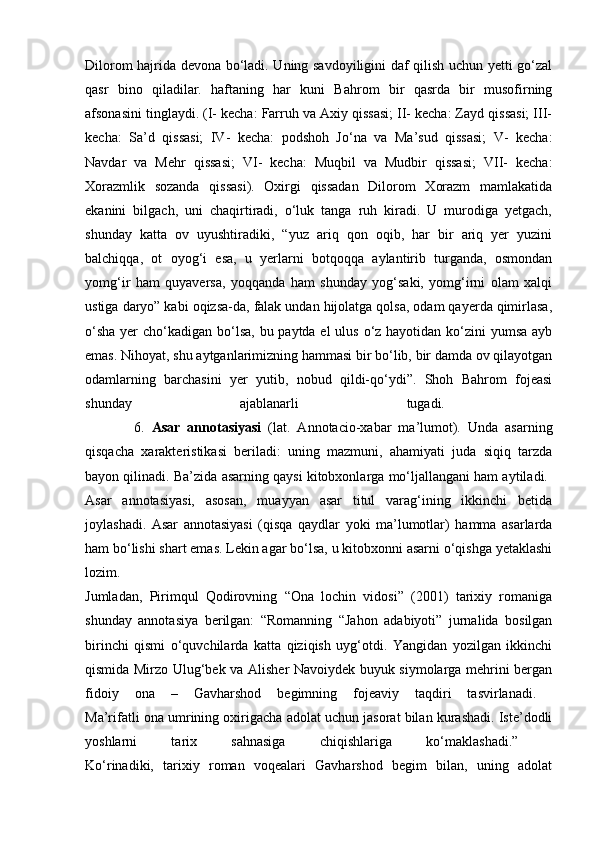 Dilorom hajrida devona bo‘ladi. Uning savdoyiligini daf qilish uchun yetti go‘zal
qasr   bino   qiladilar.   haftaning   har   kuni   Bahrom   bir   qasrda   bir   musofirning
afsonasini tinglaydi. (I- kecha: Farruh va Axiy qissasi; II- kecha: Zayd qissasi; III-
kecha:   Sa’d   qissasi;   IV-   kecha:   podshoh   Jo‘na   va   Ma’sud   qissasi;   V-   kecha:
Navdar   va   Mehr   qissasi;   VI-   kecha:   Muqbil   va   Mudbir   qissasi;   VII-   kecha:
Xorazmlik   sozanda   qissasi).   Oxirgi   qissadan   Dilorom   Xorazm   mamlakatida
ekanini   bilgach,   uni   chaqirtiradi,   o‘luk   tanga   ruh   kiradi.   U   murodiga   yetgach,
shunday   katta   ov   uyushtiradiki,   “yuz   ariq   qon   oqib,   har   bir   ariq   yer   yuzini
balchiqqa,   ot   oyog‘i   esa,   u   yerlarni   botqoqqa   aylantirib   turganda,   osmondan
yomg‘ir   ham   quyaversa,   yoqqanda   ham   shunday   yog‘saki,   yomg‘irni   olam   xalqi
ustiga daryo” kabi oqizsa-da, falak undan hijolatga qolsa, odam qayerda qimirlasa,
o‘sha  yer  cho‘kadigan bo‘lsa, bu paytda el  ulus o‘z hayotidan ko‘zini  yumsa ayb
emas. Nihoyat, shu aytganlarimizning hammasi bir bo‘lib, bir damda ov qilayotgan
odamlarning   barchasini   yer   yutib,   nobud   qildi-qo‘ydi”.   Shoh   Bahrom   fojeasi
shunday   ajablanarli   tugadi.  
              6.   Asar   annotasiyasi   (lat.   Annotacio-xabar   ma’lumot).   Unda   asarning
qisqacha   xarakteristikasi   beriladi:   uning   mazmuni,   ahamiyati   juda   siqiq   tarzda
bayon qilinadi. Ba’zida asarning qaysi kitobxonlarga mo‘ljallangani ham aytiladi. 
Asar   annotasiyasi,   asosan,   muayyan   asar   titul   varag‘ining   ikkinchi   betida
joylashadi.   Asar   annotasiyasi   (qisqa   qaydlar   yoki   ma’lumotlar)   hamma   asarlarda
ham bo‘lishi shart emas. Lekin agar bo‘lsa, u kitobxonni asarni o‘qishga yetaklashi
lozim.  
Jumladan,   Pirimqul   Qodirovning   “Ona   lochin   vidosi”   (2001)   tarixiy   romaniga
shunday   annotasiya   berilgan:   “Romanning   “Jahon   adabiyoti”   jurnalida   bosilgan
birinchi   qismi   o‘quvchilarda   katta   qiziqish   uyg‘otdi.   Yangidan   yozilgan   ikkinchi
qismida Mirzo Ulug‘bek va Alisher Navoiydek buyuk siymolarga mehrini bergan
fidoiy   ona   –   Gavharshod   begimning   fojeaviy   taqdiri   tasvirlanadi.  
Ma’rifatli ona umrining oxirigacha adolat uchun jasorat bilan kurashadi. Iste’dodli
yoshlarni   tarix   sahnasiga   chiqishlariga   ko‘maklashadi.”  
Ko‘rinadiki,   tarixiy   roman   voqealari   Gavharshod   begim   bilan,   uning   adolat 