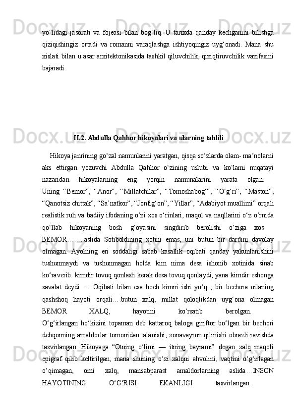 yo‘lidagi   jasorati   va   fojeasi   bilan   bog‘liq.   U   tarixda   qanday   kechganini   bilishga
qiziqishingiz   ortadi   va   romanni   varaqlashga   ishtiyoqingiz   uyg‘onadi.   Mana   shu
xislati bilan u asar arxitektonikasida tashkil qiluvchilik, qiziqtiruvchilik vazifasini
bajaradi.  
                  II.2. Abdulla Qahhor hikoyalari va ularning tahlili  
    Hikoya janrining go‘zal namunlarini yaratgan, qisqa so‘zlarda olam- ma’nolarni
aks   ettirgan   yozuvchi   Abdulla   Qahhor   o‘zining   uslubi   va   ko‘lami   nuqatayi
nazaridan   hikoyalarning   eng   yorqin   namunalarini   yarata   olgan.  
Uning   “Bemor”,   “Anor”,   “Millatchilar”,   “Tomoshabog‘”,   “O‘g‘ri”,   “Maston”,
“Qanotsiz chittak”, “Sa’natkor”, “Jonfig‘on”, “Yillar”, “Adabiyot muallimi” orqali
realistik ruh va badiiy ifodaning o‘zi xos o‘rinlari, maqol va naqllarini o‘z o‘rnida
qo‘llab   hikoyaning   bosh   g‘oyasini   singdirib   berolishi   o‘ziga   xos.  
BEMOR……..aslida   Sotiboldining   xotini   emas,   uni   butun   bir   dardini   davolay
olmagan.   Ayolning   eri   soddaligi   sabab   kasallik   oqibati   qanday   yakunlanishini
tushunmaydi   va   tushunmagan   holda   kim   nima   desa   ishonib   xotinida   sinab
ko‘raverib. kimdir tovuq qonlash kerak desa tovuq qonlaydi, yana kimdir eshonga
savalat   deydi   …   Oqibati   bilan   esa   hech   kimni   ishi   yo‘q   ,   bir   bechora   oilaning
qashshoq   hayoti   orqali….butun   xalq,   millat   qoloqlikdan   uyg‘ona   olmagan
BEMOR   XALQ,   hayotini   ko‘rsatib   berolgan.  
O‘g‘irlangan   ho‘kizini   topaman   deb   kattaroq   baloga   giriftor   bo‘lgan   bir   bechori
dehqonning amaldorlar tomonidan talanishi, xonavayron qilinishi obrazli ravishda
tasvirlangan.   Hikoyaga   “Otning   o‘limi   —   itning   bayrami”   degan   xalq   maqoli
epigraf   qilib   keltirilgan,   mana   shuning   o‘zi   xalqni   ahvolini,   vaqtini   o‘g‘irlagan
o‘qimagan,   omi   xalq,   mansabparast   amaldorlarning   aslida…INSON
HAYOTINING   O‘G‘RISI   EKANLIGI   tasvirlangan.   