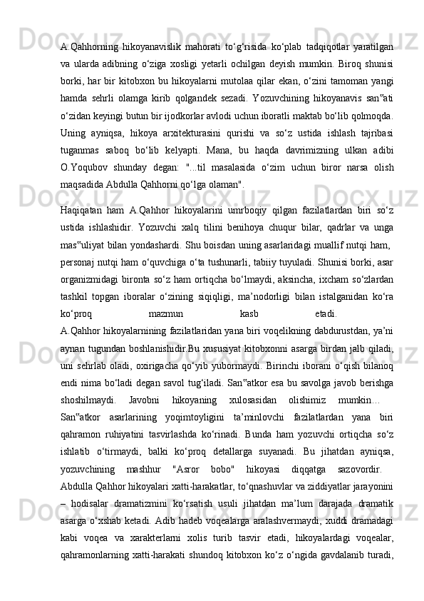 A.Qahhorning   hikoyanavislik   mahorati   to‘g‘risida   ko‘plab   tadqiqotlar   yaratilgan
va   ularda   adibning   o‘ziga   xosligi   yetarli   ochilgan   deyish   mumkin.   Biroq   shunisi
borki,   har   bir   kitobxon   bu   hikoyalarni   mutolaa   qilar   ekan,   o‘zini   tamoman   yangi
hamda   sehrli   olamga   kirib   qolgandek   sezadi.   Yozuvchining   hikoyanavis   san ati‟
o‘zidan keyingi butun bir ijodkorlar avlodi uchun iboratli maktab bo‘lib qolmoqda.
Uning   ayniqsa,   hikoya   arxitekturasini   qurishi   va   so‘z   ustida   ishlash   tajribasi
tuganmas   saboq   bo‘lib   kelyapti.   Mana,   bu   haqda   davrimizning   ulkan   adibi
O.Yoqubov   shunday   degan:   "...til   masalasida   o‘zim   uchun   biror   narsa   olish
maqsadida Abdulla Qahhorni qo‘lga olaman". 
Haqiqatan   ham   A.Qahhor   hikoyalarini   umrboqiy   qilgan   fazilatlardan   biri   so‘z
ustida   ishlashidir.   Yozuvchi   xalq   tilini   benihoya   chuqur   bilar,   qadrlar   va   unga
mas uliyat bilan yondashardi. Shu boisdan uning asarlaridagi muallif nutqi ham,  	
‟
personaj nutqi ham o‘quvchiga o‘ta tushunarli, tabiiy tuyuladi. Shunisi borki, asar
organizmidagi   bironta   so‘z   ham   ortiqcha   bo‘lmaydi,   aksincha,   ixcham   so‘zlardan
tashkil   topgan   iboralar   o‘zining   siqiqligi,   ma’nodorligi   bilan   istalganidan   ko‘ra
ko‘proq   mazmun   kasb   etadi.  
A.Qahhor hikoyalarnining fazilatlaridan yana biri voqelikning dabdurustdan, ya’ni
aynan   tugundan   boshlanishidir.Bu   xususiyat   kitobxonni   asarga   birdan   jalb   qiladi,
uni   sehrlab   oladi,   oxirigacha   qo‘yib   yubormaydi.   Birinchi   iborani   o‘qish   bilanoq
endi nima bo‘ladi  degan savol  tug‘iladi. San atkor esa bu savolga  javob berishga	
‟
shoshilmaydi.   Javobni   hikoyaning   xulosasidan   olishimiz   mumkin…  
San atkor   asarlarining   yoqimtoyligini   ta’minlovchi   fazilatlardan   yana   biri	
‟
qahramon   ruhiyatini   tasvirlashda   ko‘rinadi.   Bunda   ham   yozuvchi   ortiqcha   so‘z
ishlatib   o‘tirmaydi,   balki   ko‘proq   detallarga   suyanadi.   Bu   jihatdan   ayniqsa,
yozuvchining   mashhur   "Asror   bobo"   hikoyasi   diqqatga   sazovordir.  
Abdulla Qahhor hikoyalari xatti-harakatlar, to‘qnashuvlar va ziddiyatlar jarayonini
–   hodisalar   dramatizmini   ko‘rsatish   usuli   jihatdan   ma’lum   darajada   dramatik
asarga  o‘xshab   ketadi.  Adib  hadeb  voqealarga  aralashvermaydi,   xuddi  dramadagi
kabi   voqea   va   xarakterlarni   xolis   turib   tasvir   etadi,   hikoyalardagi   voqealar,
qahramonlarning  xatti-harakati   shundoq  kitobxon  ko‘z  o‘ngida  gavdalanib   turadi, 