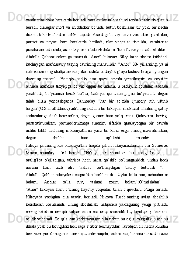 xarakterlar doim harakatda beriladi, xarakterlar to‘qnashuvi tezda keskin rivojlanib
boradi,   dialoglar   mo‘l   va   shiddatkor   bo‘ladi,   butun   boshliasar   bir   yoki   bir   necha
dramatik   kartinalardan   tashkil   topadi.  Asardagi   badiiy   tasvir   vositalari,   jumladan,
portret   va   peyzaj   ham   harakatda   beriladi,   ular   voqealar   rivojida,   xarakterlar
psixikasini ochishda, asar ideyasini ifoda etishda ma’lum funksiyani ado etadilar.  
Abdulla   Qahhor   qalamiga   mansub   “Anor”   hikoyasi   30-yillarda   sho‘ro   istibdodi
kuchaygan   mafkuraviy   tazyiq   davrining   mahsulidir.   “Anor”   30-   yillarning,   ya’ni
sotsrealizmning shafqatsiz zanjirlari ostida badiiylik g‘oya tashuvchisiga aylangan
davrning   mahsuli.   Haqiqiy   badiiy   asar   qaysi   davrda   yaratilmasin   va   qaysidir
o‘rinda   mafkura   tazyiqiga   bo‘yin   eggan   bo‘lmasin,   u   badiiylik   qoidalari   asosida
yaratiladi,   bo‘ysunish   kerak   bo‘lsa,   badiiyat   qonunlarigagina   bo‘ysunadi   degan
talab   bilan   yondashganda   Qahhorday   “har   bir   so‘zida   ijtimoiy   ruh   ufurib
turgan”(O.Sharafiddinov) adibning ixcham bir hikoyasi struktural tahlilning qat’iy
andozalariga   dosh   berarmikin,   degan   gumon   ham   yo‘q   emas.   Qolaversa,   hozirgi
poststrukturalizm   postmodernizmga   sinonim   sifatida   qaralayotgan   bir   davrda
ushbu   tahlil   usulining   imkoniyatlarini   yana   bir   karra   esga   olmoq   mavridimikan,
degan   shubha   ham   tug‘ilishi   mumkin.  
Hikoya   janrining   xos   xususiyatlari   haqida   jahon   hikoyasozlaridan   biri   Somerset
Moem   shunday   ta’rif   beradi:   “Hikoya   o‘n   minutdan   bir   soatgacha   vaqt  
oralig‘ida   o‘qiladigan,   tahrirda   hech   narsa   qo‘shib   bo‘lmaganidek,   undan   hech
narsani   ham   uzib   olib   tashlab   bo‘lmaydigan   badiiy   butunlik   ”.  
Abdulla   Qahhor   hikoyalari   epigrafdan   boshlanadi:   “Uylar   to‘la   non,   ochnahorim
bolam,   Ariqlar   to‘la   suv,   tashnai   zorim   bolam”(O‘tmishdan).  
“Anor”   hikoyasi   ham   o‘zining   hayotiy   voqealari   bilan   o‘quvchini   o‘ziga   tortadi.
Hikoyada   yoshgina   oila   tasviri   beriladi.   Hikoya   Turobjonning   uyiga   shoshilib
kelishidan   boshlanadi.   Uning   shoshilishi   natijasida   yaktagining   yengi   yirtiladi,
erning   kelishini   orziqib   kutgan   xotin   esa   unga   shoshilib   tuyilayotgan   jo‘xorisini
to‘kib yuboradi. Zo‘rg‘a kun kechirayotgan oila uchun bu og‘ir ko‘rgulik, biroq bu
ikkala yosh bu ko‘ngilsiz hodisaga e’tibor bermaydilar. Turobjon bir necha kundan
beri   yuzi   yorishmagan   xotinini   quvontirmoqchi,  xotini   esa,   hamma   narsadan   aziz 