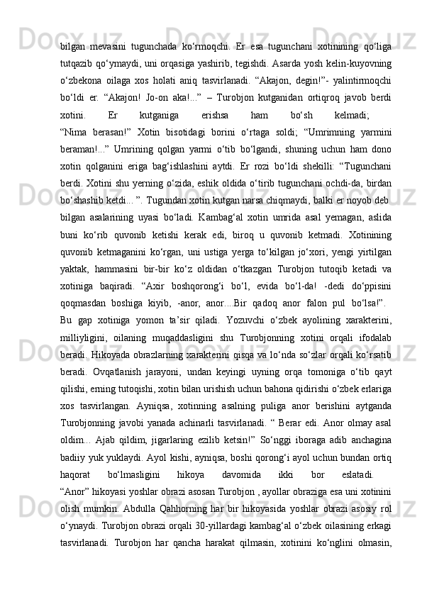 bilgan   mevasini   tugunchada   ko‘rmoqchi.   Er   esa   tugunchani   xotinining   qo‘liga
tutqazib qo‘ymaydi, uni orqasiga yashirib, tegishdi. Asarda yosh kelin-kuyovning
o‘zbekona   oilaga   xos   holati   aniq   tasvirlanadi.   “Akajon,   degin!”-   yalintirmoqchi
bo‘ldi   er.   “Akajon!   Jo-on   aka!...”   –   Turobjon   kutganidan   ortiqroq   javob   berdi
xotini.   Er   kutganiga   erishsa   ham   bo‘sh   kelmadi;  
“Nima   berasan!”   Xotin   bisotidagi   borini   o‘rtaga   soldi;   “Umrimning   yarmini
beraman!...”   Umrining   qolgan   yarmi   o‘tib   bo‘lgandi,   shuning   uchun   ham   dono
xotin   qolganini   eriga   bag‘ishlashini   aytdi.   Er   rozi   bo‘ldi   shekilli:   “Tugunchani
berdi. Xotini  shu  yerning o‘zida, eshik  oldida o‘tirib tugunchani  ochdi-da, birdan
bo‘shashib ketdi... ”. Tugundan xotin kutgan narsa chiqmaydi, balki er noyob deb 
bilgan   asalarining   uyasi   bo‘ladi.   Kambag‘al   xotin   umrida   asal   yemagan,   aslida
buni   ko‘rib   quvonib   ketishi   kerak   edi,   biroq   u   quvonib   ketmadi.   Xotinining
quvonib   ketmaganini   ko‘rgan,   uni   ustiga   yerga   to‘kilgan   jo‘xori,   yengi   yirtilgan
yaktak,   hammasini   bir-bir   ko‘z   oldidan   o‘tkazgan   Turobjon   tutoqib   ketadi   va
xotiniga   baqiradi.   “Axir   boshqorong‘i   bo‘l,   evida   bo‘l-da!   -dedi   do‘ppisini
qoqmasdan   boshiga   kiyib,   -anor,   anor....Bir   qadoq   anor   falon   pul   bo‘lsa!”.  
Bu   gap   xotiniga   yomon   ta’sir   qiladi.   Yozuvchi   o‘zbek   ayolining   xarakterini,
milliyligini,   oilaning   muqaddasligini   shu   Turobjonning   xotini   orqali   ifodalab
beradi. Hikoyada obrazlarning xarakterini  qisqa va  lo‘nda so‘zlar  orqali  ko‘rsatib
beradi.   Ovqatlanish   jarayoni,   undan   keyingi   uyning   orqa   tomoniga   o‘tib   qayt
qilishi, erning tutoqishi, xotin bilan urishish uchun bahona qidirishi o‘zbek erlariga
xos   tasvirlangan.   Ayniqsa,   xotinning   asalning   puliga   anor   berishini   aytganda
Turobjonning   javobi   yanada   achinarli   tasvirlanadi.   “   Berar   edi.   Anor   olmay   asal
oldim...   Ajab   qildim,   jigarlaring   ezilib   ketsin!”   So‘nggi   iboraga   adib   anchagina
badiiy yuk yuklaydi. Ayol kishi, ayniqsa, boshi qorong‘i ayol uchun bundan ortiq
haqorat   bo‘lmasligini   hikoya   davomida   ikki   bor   eslatadi.  
“Anor” hikoyasi yoshlar obrazi asosan Turobjon , ayollar obraziga esa uni xotinini
olish   mumkin.   Abdulla   Qahhorning   har   bir   hikoyasida   yoshlar   obrazi   asosiy   rol
o‘ynaydi. Turobjon obrazi orqali 30-yillardagi kambag‘al o‘zbek oilasining erkagi
tasvirlanadi.   Turobjon   har   qancha   harakat   qilmasin,   xotinini   ko‘nglini   olmasin, 