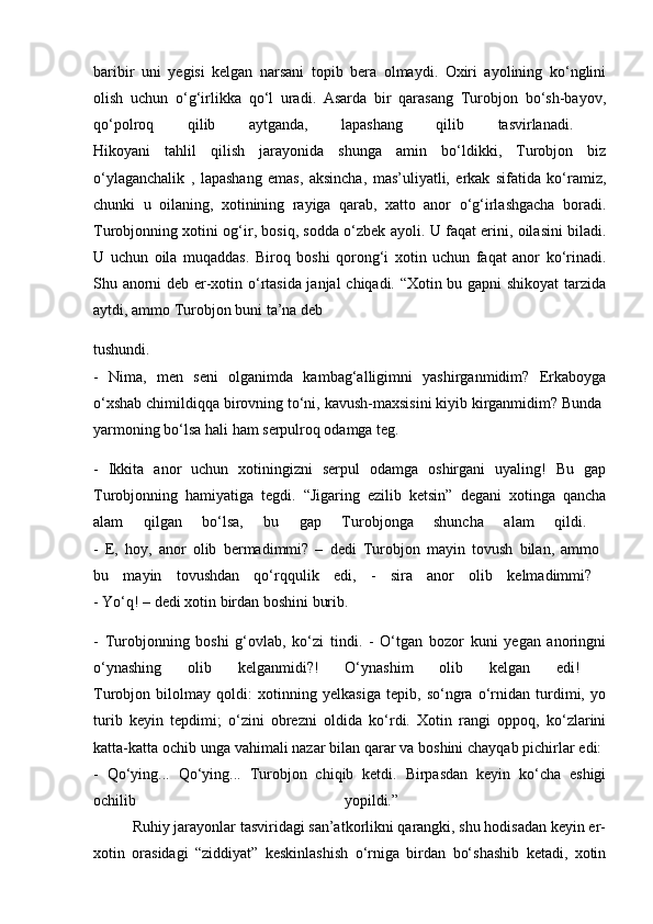 baribir   uni   yegisi   kelgan   narsani   topib   bera   olmaydi.   Oxiri   ayolining   ko‘nglini
olish   uchun   o‘g‘irlikka   qo‘l   uradi.   Asarda   bir   qarasang   Turobjon   bo‘sh-bayov,
qo‘polroq   qilib   aytganda,   lapashang   qilib   tasvirlanadi.  
Hikoyani   tahlil   qilish   jarayonida   shunga   amin   bo‘ldikki,   Turobjon   biz
o‘ylaganchalik   ,   lapashang   emas,   aksincha,   mas’uliyatli,   erkak   sifatida   ko‘ramiz,
chunki   u   oilaning,   xotinining   rayiga   qarab,   xatto   anor   o‘g‘irlashgacha   boradi.
Turobjonning xotini og‘ir, bosiq, sodda o‘zbek ayoli. U faqat erini, oilasini biladi.
U   uchun   oila   muqaddas.   Biroq   boshi   qorong‘i   xotin   uchun   faqat   anor   ko‘rinadi.
Shu anorni deb er-xotin o‘rtasida janjal  chiqadi. “Xotin bu gapni shikoyat tarzida
aytdi, ammo Turobjon buni ta’na deb 
tushundi.  
-   Nima,   men   seni   olganimda   kambag‘alligimni   yashirganmidim?   Erkaboyga
o‘xshab chimildiqqa birovning to‘ni, kavush-maxsisini kiyib kirganmidim? Bunda 
yarmoning bo‘lsa hali ham serpulroq odamga teg. 
-   Ikkita   anor   uchun   xotiningizni   serpul   odamga   oshirgani   uyaling!   Bu   gap
Turobjonning   hamiyatiga   tegdi.   “Jigaring   ezilib   ketsin”   degani   xotinga   qancha
alam   qilgan   bo‘lsa,   bu   gap   Turobjonga   shuncha   alam   qildi.  
-   E,   hoy,   anor   olib   bermadimmi?   –   dedi   Turobjon   mayin   tovush   bilan,   ammo  
bu   mayin   tovushdan   qo‘rqqulik   edi,   -   sira   anor   olib   kelmadimmi?  
- Yo‘q! – dedi xotin birdan boshini burib. 
-   Turobjonning   boshi   g‘ovlab,   ko‘zi   tindi.   -   O‘tgan   bozor   kuni   yegan   anoringni
o‘ynashing   olib   kelganmidi?!   O‘ynashim   olib   kelgan   edi!  
Turobjon   bilolmay   qoldi:   xotinning   yelkasiga   tepib,   so‘ngra   o‘rnidan   turdimi,   yo
turib   keyin   tepdimi;   o‘zini   obrezni   oldida   ko‘rdi.   Xotin   rangi   oppoq,   ko‘zlarini
katta-katta ochib unga vahimali nazar bilan qarar va boshini chayqab pichirlar edi: 
-   Qo‘ying...   Qo‘ying...   Turobjon   chiqib   ketdi.   Birpasdan   keyin   ko‘cha   eshigi
ochilib   yopildi.”  
          Ruhiy jarayonlar tasviridagi san’atkorlikni qarangki, shu hodisadan keyin er-
xotin   orasidagi   “ziddiyat”   keskinlashish   o‘rniga   birdan   bo‘shashib   ketadi,   xotin 