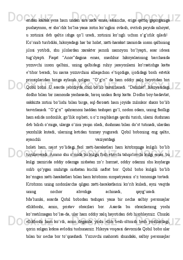 eridan   kaltak   yesa   ham   undan   sira   xafa   emas,   aksincha,   eriga   qattiq   gapirganiga
pushaymon, er sho‘rlik bo‘lsa yana xotin ko‘nglini ovlash, ovitish payida nihoyat,
u   xotinini   deb   qaltis   ishga   qo‘l   uradi,   xotinini   ko‘ngli   uchun   o‘g‘irlik   qiladi!  
Ko‘rinib turibdiki, hikoyadagi har bir holat, xatti-harakat zamirida inson qalbining
jilosi   yotibdi,   shu   jilolardan   xarakter   jamoli   namoyon   bo‘lyapti,   asar   ideasi
tug‘ilyapti.   Faqat   “Anor”dagina   emas,   mashhur   hikoyalarining   barchasida
yozuvchi   inson   qalbini,   uning   qalbidagi   ruhiy   jarayonlarni   ko‘rsatishga   katta
e’tibor   beradi;   bu   narsa   yozuvchini   allaqachon   e’tiqodiga,   ijodidagi   bosh   estetik
prinsiplaridan   biriga   aylanib   qolgan.   “O‘g‘ri”   da   ham   oddiy   xalq   hayotidan   biri
Qobil   bobo.   U   asarda   jabrdiyda   chol   bo‘lib   tasvirlanadi.   “Dahshat”   hikoyasidagi
dodho bilan bir zamonda yashasada, biroq undan farqi katta. Dodho boy-badavlat,
sakkizta   xotini   bo‘lishi   bilan   birga,   aql-farosati   ham   joyida   zulmkor   shaxs   bo‘lib
tasvirlanadi. “O‘g‘ri” qahramoni haddan tashqari go‘l, nodon odam, uning faolligi
ham aslida nodonlik, go‘llik oqibati; u o‘z raqiblariga qarshi turish, ularni dushman
deb bilish o‘rniga, ularga o‘zini yaqin oladi, dushman bilan do‘st tutinadi, ulardan
yaxshilik   kutadi,   ularning   ketidan   tinmay   yuguradi.   Qobil   boboning   eng   qaltis,
ayanchli   vaziyatdagi  
holati   ham,   najot   yo‘lidagi   faol   xatti-harakatlari   ham   kitobxonga   kulgili   bo‘lib
tuyulaveradi. Ammo shu o‘rinda bu kulgu fosh etuvchi tahqirlovchi kulgi emas, bu
kulgi   zamirida   oddiy   odamga   nisbatan   zo‘r   hurmat,   oddiy   odamni   shu   kuylarga
solib   qo‘ygan   muhitga   nisbatan   kuchli   nafrat   bor.   Qobil   bobo   kulgili   bo‘lib
ko‘ringan xatti-harakatlari bilan ham kitobxon simpatiyasini o‘z tomoniga tortadi.
Kitobxon   uning   nodonlarcha   qilgan   xatti-harakatlarini   ko‘rib   kuladi,   ayni   vaqtda
uning   nochor   ahvoliga   achinadi,   qayg‘uradi.  
Ma’lumki,   asarda   Qobil   bobodan   tashqari   yana   bir   necha   salbiy   personajlar
ellikboshi,   amin,   pristav   obrazlari   bor.   Asarda   bu   obrazlarning   yoshi
ko‘rsatilmagan bo‘lsa-da, ular ham oddiy xalq hayotidan deb hisoblaymiz. Chunki
ellikboshi   ham   ko‘rdi,   amin   deganda   yoshi   ellik   besh-oltmish   besh   yoshlardagi,
qorin solgan keksa avlodni tushunamiz. Hikoya voqeasi davomida Qobil bobo ular
bilan   bir   necha   bor   to‘qnashadi.   Yozuvchi   mahorati   shundaki,   salbiy   personajlar 