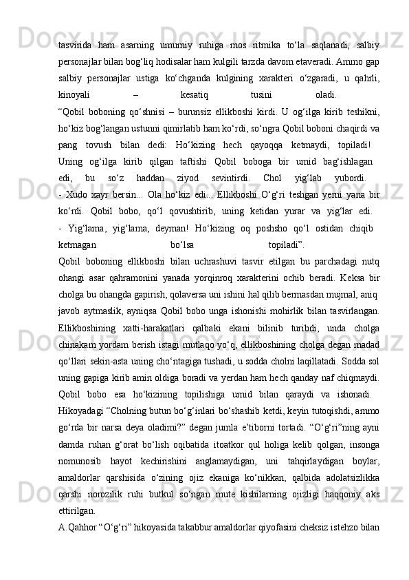 tasvirida   ham   asarning   umumiy   ruhiga   mos   ritmika   to‘la   saqlanadi,   salbiy
personajlar bilan bog‘liq hodisalar ham kulgili tarzda davom etaveradi. Ammo gap
salbiy   personajlar   ustiga   ko‘chganda   kulgining   xarakteri   o‘zgaradi,   u   qahrli,
kinoyali   –   kesatiq   tusini   oladi.  
“Qobil   boboning   qo‘shnisi   –   burunsiz   ellikboshi   kirdi.   U   og‘ilga   kirib   teshikni,
ho‘kiz bog‘langan ustunni qimirlatib ham ko‘rdi, so‘ngra Qobil boboni chaqirdi va
pang   tovush   bilan   dedi:   Ho‘kizing   hech   qayoqqa   ketmaydi,   topiladi!  
Uning   og‘ilga   kirib   qilgan   taftishi   Qobil   boboga   bir   umid   bag‘ishlagan  
edi,   bu   so‘z   haddan   ziyod   sevintirdi.   Chol   yig‘lab   yubordi.  
-   Xudo   xayr   bersin...   Ola   ho‘kiz   edi...   Ellikboshi   O‘g‘ri   teshgan   yerni   yana   bir
ko‘rdi.   Qobil   bobo,   qo‘l   qovushtirib,   uning   ketidan   yurar   va   yig‘lar   edi.  
-   Yig‘lama,   yig‘lama,   deyman!   Ho‘kizing   oq   poshsho   qo‘l   ostidan   chiqib  
ketmagan   bo‘lsa   topiladi”.  
Qobil   boboning   ellikboshi   bilan   uchrashuvi   tasvir   etilgan   bu   parchadagi   nutq
ohangi   asar   qahramonini   yanada   yorqinroq   xarakterini   ochib   beradi.   Keksa   bir
cholga bu ohangda gapirish, qolaversa uni ishini hal qilib bermasdan mujmal, aniq 
javob   aytmaslik,   ayniqsa   Qobil   bobo   unga   ishonishi   mohirlik   bilan   tasvirlangan.
Ellikboshining   xatti-harakatlari   qalbaki   ekani   bilinib   turibdi,   unda   cholga
chinakam yordam berish istagi  mutlaqo yo‘q, ellikboshining cholga degan madad
qo‘llari sekin-asta uning cho‘ntagiga tushadi, u sodda cholni laqillatadi. Sodda sol
uning gapiga kirib amin oldiga boradi va yerdan ham hech qanday naf chiqmaydi.
Qobil   bobo   esa   ho‘kizining   topilishiga   umid   bilan   qaraydi   va   ishonadi.  
Hikoyadagi “Cholning butun bo‘g‘inlari bo‘shashib ketdi, keyin tutoqishdi, ammo
go‘rda   bir   narsa   deya   oladimi?”   degan   jumla   e’tiborni   tortadi.   “O‘g‘ri”ning   ayni
damda   ruhan   g‘orat   bo‘lish   oqibatida   itoatkor   qul   holiga   kelib   qolgan,   insonga
nomunosib   hayot   kechirishini   anglamaydigan,   uni   tahqirlaydigan   boylar,
amaldorlar   qarshisida   o‘zining   ojiz   ekaniga   ko‘nikkan,   qalbida   adolatsizlikka
qarshi   norozilik   ruhi   butkul   so‘ngan   mute   kishilarning   ojizligi   haqqoniy   aks
ettirilgan.  
A.Qahhor “O‘g‘ri” hikoyasida takabbur amaldorlar qiyofasini cheksiz istehzo bilan 