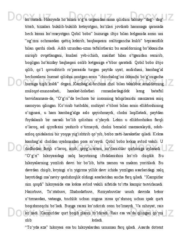 ko‘rsatadi. Hikoyada ho‘kizini o‘g‘ri urganidan nima qilishini bilmay “dag‘- dag‘
titrab,   tizzalari   bukilib-bukilib   ketayotgan,   ko‘zlari   jovdirab   hammaga   qarasada
hech   kimni   ko‘rmayotgan   Qobil   bobo”   huzuriga   iltijo   bilan   kelganida   amin   uni
“og‘zini   ochmasdan   qattiq   kekirib,   baqbaqasini   osiltirgancha   kulib”   bepisandlik
bilan   qarshi   oladi.   Adib   uzundan-uzun   tafsilotlarsiz   bu   amaldorning   bo‘kkanicha
miriqib   ovqatlangani,   kunlari   yeb-ichish,   maishat   bilan   o‘tganidan   semirib,
boqilgan   ho‘kizday   baqbaqasi   osilib   ketganiga   e’tibor   qaratadi.   Qobil   bobo   iltijo
qilib,   qo‘l   qovushtirib   ro‘parasida   turgan   paytda   uyat,   andishani,   kambag‘al
bechoralarni hurmat qilishni unutgan amin “chinchalog‘ini ikkinchi bo‘g‘inigacha
burniga   tiqib   kuldi”   degan.   Kambag‘al-bechora   chol   bilan   takabbur   amaldorning
muloqot-munosabati,   harakat-holatlari   romanlardagidek   keng   batafsil
tasvirlanmasa-da,   “O‘g‘ri”da   bechora   bir   insonning   tahqirlanishi   manzarasi   aniq
namoyon   qilingan.   Ko‘rinib   turibdiki,   mohiyat   e’tibori   bilan   amin   ellikboshining
o‘zginasi,   u   ham   kambag‘alga   aslo   qayishmaydi,   cholni   laqillatadi,   paytdan
foydalanib   bir   narsali   bo‘lib   qolishini   o‘ylaydi.   Lekin   u   ellikboshidan   farqli
o‘laroq,   asl   qiyofasini   yashirib   o‘tirmaydi,   cholni   bemalol   masxaralaydi,   odob-
axloq qoidalarini bir yoqqa yig‘ishtirib qo‘yib, beibo xatti-harakatlar qiladi. Keksa
kambag‘al   choldan   uyalmasdan   pora   so‘raydi.   Qobil   bobo   keksa   avlod   vakili.   U
dodhodan   farqli   o‘laroq,   azob,   qayg‘u-sitam,   xo‘rlanishlar   qurboniga   aylanadi.  
“O‘g‘ri”   hikoyasidagi   ха lq   hayotining   ifodalanishini   ko‘rib   chiqdik.   Bu
hikoyalarning   yozilish   davri   bir   bo‘lib,   bitta   zamon   va   makon   yoritiladi.   Bu
davrdan   chiqib,   keyingi   o‘n   yigirma   yillik   davr   ichida   yozilgan   asarlaridagi   ха lq
h а yotidagi ma’naviy qashshoqlik oldingi asarlaridan ancha farq qiladi. “Kampirlar
sim   qoqdi”   hikoyasida   esa   keksa   avlod   vakili   sifatida   to‘rtta   kampir   tasvirlanadi.
Nazirbuvi,   To‘xtabuvi,   Shahodatbuvi,   Roziyabuvilar   urush   davrida   bekor
o‘tirmasdan,   vatanga,   tinchlik   uchun   ozgina   xissa   qo‘shmoq   uchun   ipak   qurti
boqishmoqchi   bo‘ladi.   Bunga   raisni   ko‘ndirish   oson   bo‘lmaydi.   Va   nihoyat,   rais
ko‘nadi.   Kampirldar   qurt   boqib   planni   to‘ldiradi.   Rais   esa   va’da   qilingan   qo‘yni
olib   keladi.  
“To‘yda   aza”   hikoyasi   esa   bu   hikoyalardan   umuman   farq   qiladi.   Asarda   dotsent 