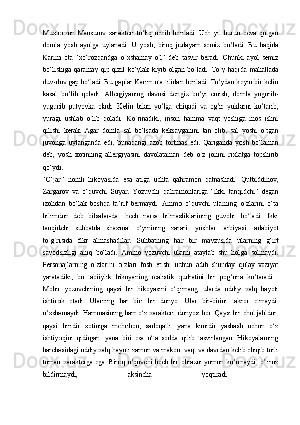 Muxtorxon   Mansurov   xarakteri   to‘liq   ochib   beriladi.   Uch   yil   burun   beva   qolgan
domla   yosh   ayolga   uylanadi.   U   yosh,   biroq   judayam   semiz   bo‘ladi.   Bu   haqida
Karim   ota   “xo‘rozqandga   o‘xshamay   o‘l”   deb   tasvir   beradi.   Chunki   ayol   semiz
bo‘lishiga   qaramay   qip-qizil   ko‘ylak   kiyib   olgan   bo‘ladi.   To‘y   haqida   mahallada
duv-duv gap bo‘ladi. Bu gaplar Karim ota tilidan beriladi. To‘ydan keyin bir kelin
kasal   bo‘lib   qoladi.   Allergiyaning   davosi   dengiz   bo‘yi   emish,   domla   yugurib-
yugurib   putyovka   oladi.   Kelin   bilan   yo‘lga   chiqadi   va   og‘ir   yuklarni   ko‘tarib,
yuragi   ushlab   o‘lib   qoladi.   Ko‘rinadiki,   inson   hamma   vaqt   yoshiga   mos   ishni
qilishi   kerak.   Agar   domla   sal   bo‘lsada   keksayganini   tan   olib,   sal   yoshi   o‘tgan
juvonga   uylanganda   edi,   bunaqangi   azob   tortmas   edi.   Qariganda   yosh   bo‘laman
deb,   yosh   xotinning   allergiyasini   davolataman   deb   o‘z   jonini   rixlatga   topshirib
qo‘ydi.  
“O‘jar”   nomli   hikoyasida   esa   atiga   uchta   qahramon   qatnashadi.   Qutbiddinov,
Zargarov   va   o‘quvchi   Suyar.   Yozuvchi   qahramonlariga   “ikki   tanqidchi”   degan
izohdan   bo‘lak   boshqa   ta’rif   bermaydi.   Ammo   o‘quvchi   ularning   o‘zlarini   o‘ta
bilimdon   deb   bilsalar-da,   hech   narsa   bilmasliklarining   guvohi   bo‘ladi.   Ikki
tanqidchi   suhbatda   shaxmat   o‘yinining   zarari,   yoshlar   tarbiyasi,   adabiyot
to‘g‘risida   fikr   almashadilar.   Suhbatning   har   bir   mavzusida   ularning   g‘irt
savodsizligi   aniq   bo‘ladi.   Ammo   yozuvchi   ularni   ataylab   shu   holga   solmaydi.
Personajlarning   o‘zlarini   o‘zlari   fosh   etishi   uchun   adib   shunday   qulay   vaziyat
yaratadiki,   bu   tabiiylik   hikoyaning   realistik   qudratini   bir   pog‘ona   ko‘taradi.  
Mohir   yozuvchining   qaysi   bir   hikoyasini   o‘qimang,   ularda   oddiy   xalq   hayoti
ishtirok   etadi.   Ularning   har   biri   bir   dunyo.   Ular   bir-birini   takror   etmaydi,
o‘xshamaydi. Hammasining ham o‘z xarakteri, dunyosi bor. Qaysi bir chol jahldor,
qaysi   biridir   xotiniga   mehribon,   sadoqatli,   yana   kimidir   yashash   uchun   o‘z
ishtiyoqini   qidirgan,   yana   biri   esa   o‘ta   sodda   qilib   tasvirlangan.   Hikoyalarning
barchasidagi oddiy xalq hayoti zamon va makon, vaqt va davrdan kelib chiqib turli
tuman xarakterga ega. Biroq o‘quvchi hech bir obrazni  yomon ko‘rmaydi, e’tiroz
bildirmaydi,   aksincha   yoqtiradi.  
                                                      