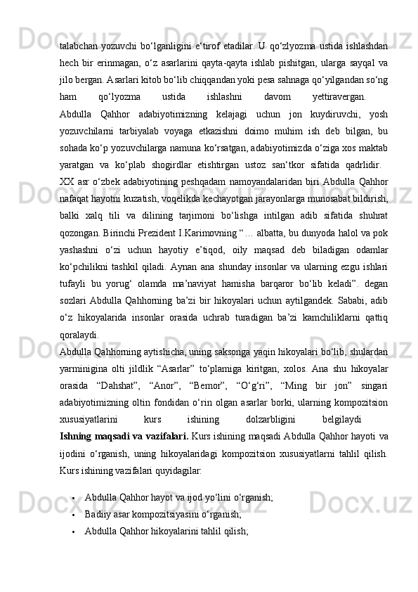 talabchan   yozuvchi   bo‘lganligini   e‘tirof   etadilar.   U   qo‘zlyozma   ustida   ishlashdan
hech   bir   erinmagan,   o‘z   asarlarini   qayta-qayta   ishlab   pishitgan,   ularga   sayqal   va
jilo bergan. Asarlari kitob bo‘lib chiqqandan yoki pesa sahnaga qo‘yilgandan so‘ng
ham   qo‘lyozma   ustida   ishlashni   davom   yettiravergan.  
Abdulla   Qahhor   adabiyotimizning   kelajagi   uchun   jon   kuydiruvchi,   yosh
yozuvchilarni   tarbiyalab   voyaga   etkazishni   doimo   muhim   ish   deb   bilgan,   bu
sohada ko‘p yozuvchilarga namuna ko‘rsatgan, adabiyotimizda o‘ziga xos maktab
yaratgan   va   ko‘plab   shogirdlar   etishtirgan   ustoz   san‘tkor   sifatida   qadrlidir.  
XX   asr   o‘zbek   adabiyotining   peshqadam   namoyandalaridan   biri   Abdulla   Qahhor
nafaqat hayotni kuzatish, voqelikda kechayotgan jarayonlarga munosabat bildirish,
balki   xalq   tili   va   dilining   tarjimoni   bo‘lishga   intilgan   adib   sifatida   shuhrat
qozongan. Birinchi Prezident I.Karimovning “… albatta, bu dunyoda halol va pok
yashashni   o‘zi   uchun   hayotiy   e’tiqod,   oily   maqsad   deb   biladigan   odamlar
ko‘pchilikni   tashkil   qiladi.   Aynan   ana   shunday   insonlar   va   ularning   ezgu   ishlari
tufayli   bu   yorug‘   olamda   ma’naviyat   hamisha   barqaror   bo‘lib   keladi”.   degan
sozlari   Abdulla   Qahhorning   ba’zi   bir   hikoyalari   uchun   aytilgandek.   Sababi,   adib
o‘z   hikoyalarida   insonlar   orasida   uchrab   turadigan   ba’zi   kamchiliklarni   qattiq
qoralaydi.  
Abdulla Qahhorning aytishicha, uning saksonga yaqin hikoyalari bo‘lib, shulardan
yarminigina   olti   jildlik   “Asarlar”   to‘plamiga   kiritgan,   xolos.   Ana   shu   hikoyalar
orasida   “Dahshat”,   “Anor”,   “Bemor”,   “O‘g‘ri”,   “Ming   bir   jon”   singari
adabiyotimizning   oltin   fondidan   o‘rin   olgan   asarlar   borki,   ularning   kompozitsion
xususiyatlarini   kurs   ishining   dolzarbligini   belgilaydi  
Ishning maqsadi va vazifalari.   Kurs ishining maqsadi Abdulla Qahhor hayoti va
ijodini   o‘rganish,   uning   hikoyalaridagi   kompozitsion   xususiyatlarni   tahlil   qilish.
Kurs ishining vazifalari quyidagilar: 
 Abdulla Qahhor hayot va ijod yo‘lini o‘rganish; 
 Badiiy asar kompozitsiyasini o‘rganish; 
 Abdulla Qahhor hikoyalarini tahlil qilish;  