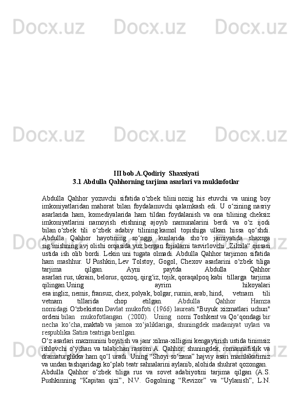 III bob.A.Qodiriy  Shaxsiyati
3.1 Abdulla Qahhorning tarjima asarlari va mukkofotlar
Abdulla   Qahhor   yozuvchi   sifatida   o zbek   tiliniʻ   nozig   his   etuvchi   va   uning   boy
imkoniyatlaridan   mahorat   bilan   foydalanuvchi   qalamkash   edi.   U   o zining   nasriy	
ʻ
asarlarida   ham,   komediyalarida   ham   tildan   foydalanish   va   ona   tilining   cheksiz
imkoniyatlarini   namoyish   etishning   ajoyib   namunalarini   berdi   va   o z   ijodi	
ʻ
bilan   o zbek   tili   o zbek   adabiy   tilining	
ʻ ʻ   kamol   topishiga   ulkan   hissa   qo shdi.	ʻ
Abdulla   Qahhor   hayotining   so nggi   kunlarida   sho ro   jamiyatida   shaxsga	
ʻ ʻ
sig inishning avj olishi orqasida yuz bergan fojialarni tasvirlovchi	
ʻ   „Zilzila“   qissasi
ustida   ish   olib   bordi.   Lekin   uni   tugata   olmadi.   Abdulla   Qahhor   tarjimon   sifatida
ham   mashhur.   U   Pushkin,   Lev   Tolstoy,   Gogol,   Chexov   asarlarini   o zbek   tiliga	
ʻ
tarjima   qilgan.   Ayni   paytda   Abdulla   Qahhor
asarlari   rus,   ukrain,   belorus,   qozoq,   qirg iz,	
ʻ   tojik,   qoraqalpoq   kabi   tillarga   tarjima
qilingan.Uning   ayrim   hikoyalari
esa   ingliz,   nemis,   fransuz,   chex,   polyak,   bolgar,   rumin,   arab,   hind,   vetnam   tili
vetnam   tillarida   chop   etilgan.   Abdulla   Qahhor   Hamza
nomidagi   O zbekiston	
ʻ   Davlat   mukofoti   (1966)   laureati. "Buyuk   xizmatlari   uchun"
ordeni   bilan   mukofotlangan   (2000).   Uning   nomi   Toshkent   va   Qo qondagi	
ʻ   bir
necha   ko cha,	
ʻ   maktab   va   jamoa   xo jaliklariga,   shuningdek   madaniyat   uylari   va	ʻ
respublika Satira teatriga berilgan.  
O‘z asarlari mazmunini boyitish va janr xilma-xilligini kengaytirish ustida tinimsiz
ishlovchi   o‘ychan   va   talabchan   rassom   A.   Qahhor,   shuningdek,   romannafislik   va
dramaturglikka ham qo‘l uradi. Uning “Shoyi so‘zana” hajviy asari mamlakatimiz
va undan tashqaridagi ko‘plab teatr sahnalarini aylanib, alohida shuhrat qozongan.
Abdulla   Qahhor   o‘zbek   tiliga   rus   va   sovet   adabiyotini   tarjima   qilgan   (A.S.
Pushkinning   “Kapitan   qizi”,   N.V.   Gogolning   “Revizor”   va   “Uylanish”,   L.N. 