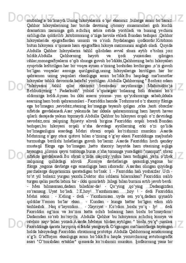 mubolag a   bo lmaydi.Uning   hikoyalarini   o qir   ekanmiz   ,bularga   amin   bo lamiz.ʻ ʻ ʻ ʻ
Qahhor   hikoyalarining   har   birida   davrning   ijtimoiy   muammolari   goh   kuchli
dramatizm   zaminiga   goh   achchiq   satira   ostida   yoritiladi   va   buning   yechimi
sirliligicha qoldirilib ,kitobxonning o ziga havola etiladi.Bundan tashqari ,Qahhor	
ʻ
hikoyalarida   epigraflardan   unumli   va   o rinli   foydalangan   ijodkordir.Kitobxon	
ʻ
butun hikoyani o qimasa ham epigrafdan hikoya mazmunini anglab oladi. Quyida	
ʻ
Abdulla   Qahhor   hikoyalarini   tahlil   qilishdan   avval   shuni   aytib   o tishni   joiz	
ʻ
bildik.Abdulla   Qahhorning   hayoti   va   ijodi   yuzasidan   qilingan
ishlar,monografiyalarni o qib shunga guvoh bo ldikki,Qahhorning ba'zi hikoyalari	
ʻ ʻ
syujetida keltirilgan har bir voqea aynan o zining boshidan kechirgan ,o zi guvoh	
ʻ ʻ
bo lgan   voqealar   asosiga   qurilganligi,uning   hikoyalariga   kiritilgan   har   bir	
ʻ
qahramon   uning   yaqinlari   ekanligiga   amin   bo ldik.Bu   haqidagi   ma'lumotlar	
ʻ
hikoyalar tahlili davomida batafsil yoritilgan. Abdulla Qahhorning " Boshsiz odam
"hikoyasini   tahlil   qilar   ekanmiz   bexosdan   xayolimizga   Mahmudxo ja	
ʻ
Behbudiyning   "   Padarkush"   yohud   o qumagan   bolaning   holi   dramasi   ko z	
ʻ ʻ
oldimizga   keldi.Aynan   bu   ikki   asarni   yonma-   yon   qo yishimizga   sabab,ikkala	
ʻ
asarning ham bosh qahramonlari - Faxriddin hamda Toshmurod o z shaxsiy fikriga	
ʻ
ega   bo lmagan   ,savodsiz,otaning   ko magiga   tayanib   qolgan   ,erka   ,tanti   obrazlar	
ʻ ʻ
sifatida   gavdalanadi.Asar   yakunida   har   ikkala   qahramonning   ham   hayoti   havas
qilarli  darajada yakun topmaydi.Abdulla Qahhor  bu hikoyasi  orqali  o z davridagi	
ʻ
savodsiz,omi   xalqning   fojiaviy   ahvoli   birgina   Faxriddin   orqali   beradi.Bundan
tashqari,bu   hikoyasi   orqali   o sha   davrdagi   ayollarning   erki   o zi   qo lida	
ʻ ʻ ʻ
bo lmaganligini   asardagi   Mehri   obrazi   orqali   ko rishimiz   mumkin   .Asarda	
ʻ ʻ
Mehrining   o gay   otasi   qistovi   bilan   o zining   o g ay   akasi   Faxriddinga   majburlab	
ʻ ʻ ʻ ʻ
turmushga   berilishi   holatlariga   guvoh   bo lamiz.   Asarda   Faxriddin   hech   qanday	
ʻ
mustaqil   fikrga   ega   bo lmagan   ,hatto   shaxsiy   hayotda   ham   otasining   aqliga	
ʻ
tayangan ,jilovini qaysi tomonga bursa o sha tomonga yuradigan "manqurt" obraz	
ʻ
sifatida   gavdalanadi.Bu   obraz   o zida   majoziy   yukni   ham   tashigan   ,ya'ni   o zbek	
ʻ ʻ
xalqining   qullikdagi   ahvoli   ,Rossiya   davlatlariga   qaramligi,yagona   bir
fikrga   ,yagona   davlatga   ega   emasligiga   ham   ishoradir.   Asardan   olingan   quyidagi
parchalarga diqqatimizni qaratadigan bo lsak: 1. - Faxriddin hali yoshsizlar .Uch -	
ʻ
to rt   yil   bolasiz   yurgan   yaxshi.Doktor   shu   ishlarni   bilarmikan?   Faxriddin   osilib	
ʻ
turgan qalin pastki labini bir - ikki qimirlatib ,bilagi bilan burnini artib javob berdi:
-   Men   bilmasman,dadam   biladilar-da!   -   Qo ying   ,qo ying   ...Dadangizdan	
ʻ ʻ
so ramang...Uyat   bo ladi.   2.E,hoy!....Yaxshimisan.......,hoy   !   -   dedi   Faxriddin	
ʻ ʻ
Mehri   sekin   :   -   Keling   -   dedi   -   Yaxshimisan...uyda   sen   yo q,dadam   qiynalib	
ʻ
qoldilar.Yomon   bo lar   ekan...   -   Kundan   -   kunga   battar   bo lgan   edim   olib	
ʻ ʻ
tashlashdi....Naq   o layozdim....   -   Xayriyat   -   Ko rdim   ,boshi   yo q   -   Iy!   ...   dedi
ʻ ʻ ʻ
Faxriddin   og zini   va   ko zini   katta   ochib   bolaning   ham   boshi   bo lmaydimi!	
ʻ ʻ ʻ
Dadamdan   so rab   ko raychi.   Abdulla   Qahhor   bu   hikoyasini   achchiq   kinoya   va
ʻ ʻ
istehzo   xajv   bilan   yozadi.Asarda   Mehrini   tilidan   aytilgan   "   boshi   yo q"   jumlasi	
ʻ
Faxriddinga qarata hayqiriq sifatida yangraydi O rgangan ma'lumotlarga tayangan	
ʻ
holda hikoyadagi Faxriddin obrazining prototipi Abdulla Qahhorning amakisining
o g li   G afforjon   ekanligiga   amin   bo ldik.Bu   haqda   yozuvchining   avtobiografik	
ʻ ʻ ʻ ʻ
asari   "O tmishdan   ertaklar"   qissasida   ko rishimiz   mumkin.   Ijodkorning   yana   bir	
ʻ ʻ 