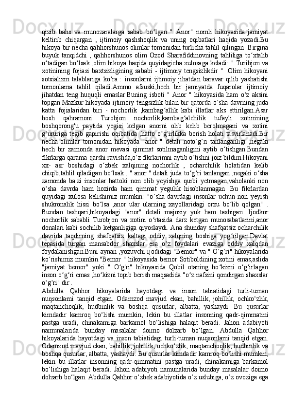 qizib   bahs   va   munozaralarga   sabab   bo lgan   "   Anor"   nomli   hikoyasida   jamiyatʻ
keltirib   chiqargan   ,   ijtimoiy   qashshoqlik   va   uning   oqibatlari   haqida   yozadi.Bu
hikoya bir necha qahhorshunos olimlar tomonidan turlicha tahlil qilingan .Birgina
buyuk   tanqidchi   ,   qahhorshunos   olim   Ozod   Sharafiddinovning   tahliliga   to xtalib	
ʻ
o tadigan bo lsak ,olim hikoya haqida quyidagicha xulosaga keladi: " Turibjon va	
ʻ ʻ
xotinining   fojiasi   baxtsizligining   sababi   -   ijtimoiy   tengsizlikdir   "   .Olim   hikoyani
sotsializm   talablariga   ko ra   :   insonlarni   ijtimoiy   jihatdan   baravar   qilib   yashatishi	
ʻ
tomonlama   tahlil   qiladi.Ammo   afsuski,hech   bir   jamiyatda   fuqarolar   ijtimoiy
jihatdan   teng   huquqli   emaslar.Buning   isboti   "   Anor   "   hikoyasida   ham   o z   aksini	
ʻ
topgan.Mazkur hikoyada ijtimoiy tengsizlik bilan bir qatorda o sha davrning juda	
ʻ
katta   fojialaridan   biri   -   nochorlik   ,kambag allik   kabi   illatlar   aks   ettirilgan.Asar	
ʻ
bosh   qahramoni   Turobjon   nochorlik,kambag alchilik   tufayli   xotinining	
ʻ
boshqorong'u   paytida   yegisi   kelgan   anorni   olib   kelib   berolmagani   va   xotini
g ururiga   tegib   gapirishi   oqibatida   ,hatto  o g irlikka  borish   holati   tasvirlanadi.Bir	
ʻ ʻ ʻ
necha   olimlar   tomonidan   hikoyada   "anor   "   detali   noto g ri   tanlanganligi   ,negaki	
ʻ ʻ
hech   bir   zamonda   anor   mevasi   qimmat   sotilmaganligini   aytib   o tishgan.Bundan	
ʻ
fikrlarga qarama-qarshi ravishda,o z fikrlarimni aytib o tishni joiz bildim.Hikoyani	
ʻ ʻ
xx-   asr   boshidagi   o zbek   xalqining   nochorlik   ,   ocharchilik   holatidan   kelib	
ʻ
chiqib,tahlil qiladigan bo lsak , " anor " detali juda to g ri tanlangan ,negaki o sha	
ʻ ʻ ʻ ʻ
zamonda   ba'zi   insonlar   hattoki   non   olib   yeyishga   qurbi   yetmagan,vaholanki   non
o sha   davrda   ham   hozirda   ham   qimmat   yegulik   hisoblanmagan   .Bu   fikrlardan	
ʻ
quyidagi   xulosa   kelishimiz   mumkin:   "o sha   davrdagi   insonlar   uchun   non   yeyish	
ʻ
shukronalik   hissi   bo lsa   ,anor   ular   ularning   xayollaridagi   orzu   bo lib   qolgan"   .	
ʻ ʻ
Bundan   tashqari,hikoyadagi   "anor"   detali   majoziy   yuk   ham   tashigan   .Ijodkor
nochorlik   sababli   Turobjon   va   xotini   o rtasida   darz   ketgan   munosabatlarini,anor	
ʻ
donalari kabi sochilib ketganligiga qiyoslaydi. Ana shunday shafqatsiz ocharchilik
davrida   taqdirning   shafqatsiz   kaltagi   oddiy   xalqning   boshiga   yog rilgan.Davlat	
ʻ
tepasida   turgan   mansabdor   shaxslar   esa   o z   foydalari   evaziga   oddiy   xalqdan	
ʻ
foydalanishgan.Buni aynan ,yozuvchi ijodidagi "Bemor" va " O g ri" hikoyalarida	
ʻ ʻ
ko rishimiz mumkin."Bemor " hikoyasida bemor Sotiboldining xotini emas,aslida	
ʻ
"jamiyat   bemor"   yoki   "   O g'ri"   hikoyasida   Qobil   otaning   ho kizni   o g irlagan	
ʻ ʻ ʻ ʻ
inson o g ri emas ,ho kizni topib berish maqsadida "o z nafsini qondirgan shaxslar	
ʻ ʻ ʻ ʻ
o g ri" dir .	
ʻ ʻ
Abdulla   Qahhor   hikoyalarida   hayotdagi   va   inson   tabiatidagi   turli-tuman
nuqsonlarni   tanqid   etgan.   Odamzod   mavjud   ekan,   bahillik,   johillik,   ochko‘zlik,
maqtanchoqlik,   hudbinlik   va   boshqa   qusurlar,   albatta,   yashaydi.   Bu   qusurlar
kimdadir   kamroq   bo‘lishi   mumkin,   lekin   bu   illatlar   insonning   qadr-qimmatini
pastga   uradi,   chinakamiga   barkamol   bo‘lishiga   halaqit   beradi.   Jahon   adabiyoti
namunalarida   bunday   masalalar   doimo   dolzarb   bo‘lgan.   Abdulla   Qahhor
hikoyalarida   hayotdagi   va   inson   tabiatidagi   turli-tuman   nuqsonlarni   tanqid   etgan.
Odamzod mavjud ekan, bahillik, johillik, ochko‘zlik, maqtanchoqlik, hudbinlik va
boshqa qusurlar, albatta, yashaydi. Bu qusurlar kimdadir kamroq bo‘lishi mumkin,
lekin   bu   illatlar   insonning   qadr-qimmatini   pastga   uradi,   chinakamiga   barkamol
bo‘lishiga   halaqit   beradi.   Jahon   adabiyoti   namunalarida   bunday   masalalar   doimo
dolzarb bo‘lgan. Abdulla Qahhor o‘zbek adabiyotida o‘z uslubiga, o‘z ovoziga ega 